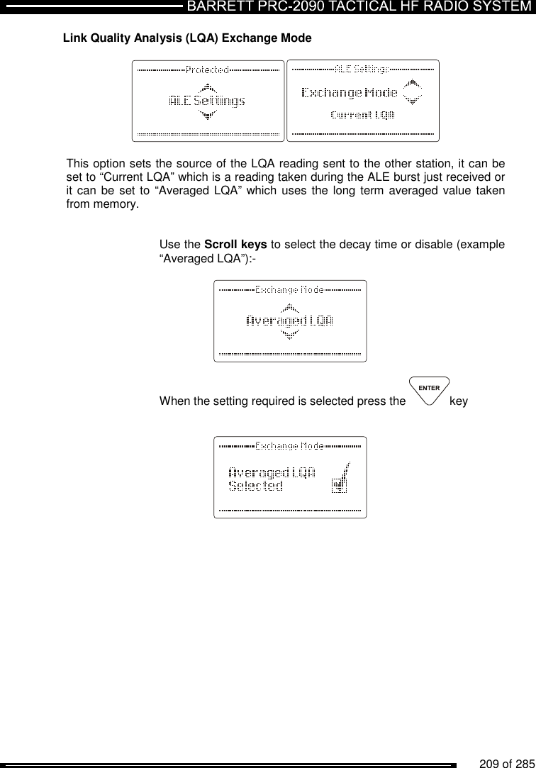          209 of 285               Link Quality Analysis (LQA) Exchange Mode    This option sets the source of the LQA reading sent to the other station, it can be set to “Current LQA” which is a reading taken during the ALE burst just received or it can be set to  “Averaged LQA” which uses the long term averaged value taken from memory.   Use the Scroll keys to select the decay time or disable (example “Averaged LQA”):-     When the setting required is selected press the  key        