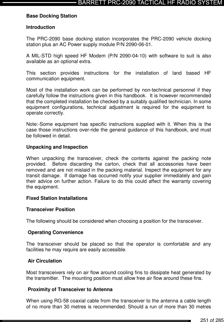          251 of 285               Base Docking Station  Introduction  The  PRC-2090  base  docking  station  incorporates  the  PRC-2090  vehicle  docking station plus an AC Power supply module P/N 2090-06-01.  A MIL-STD high speed HF Modem  (P/N 2090-04-10) with software to  suit  is also available as an optional extra.  This  section  provides  instructions  for  the  installation  of  land  based  HF communication equipment.   Most of the installation  work can be  performed by non-technical personnel  if  they carefully follow the instructions given in this handbook.  It is however recommended that the completed installation be checked by a suitably qualified technician. In some equipment  configurations,  technical  adjustment  is  required  for  the  equipment  to operate correctly.  Note:-Some equipment has  specific instructions supplied  with  it.  When this is  the case those instructions over-ride the general guidance of this handbook, and must be followed in detail.  Unpacking and Inspection  When  unpacking  the  transceiver,  check  the  contents  against  the  packing  note provided.    Before  discarding  the  carton,  check  that  all  accessories  have  been removed and are not mislaid in the packing material. Inspect the equipment for any transit damage.  If damage has occurred notify your supplier immediately and gain their advice on further action. Failure to do this could affect the warranty covering the equipment.  Fixed Station Installations   Transceiver Position   The following should be considered when choosing a position for the transceiver.  Operating Convenience   The  transceiver  should  be  placed  so  that  the  operator  is  comfortable  and  any facilities he may require are easily accessible.   Air Circulation   Most transceivers rely on air flow around cooling fins to dissipate heat generated by the transmitter.  The mounting position must allow free air flow around these fins.  Proximity of Transceiver to Antenna   When using RG-58 coaxial cable from the transceiver to the antenna a cable length of no more than 30 metres is recommended. Should a run of more than 30 metres 