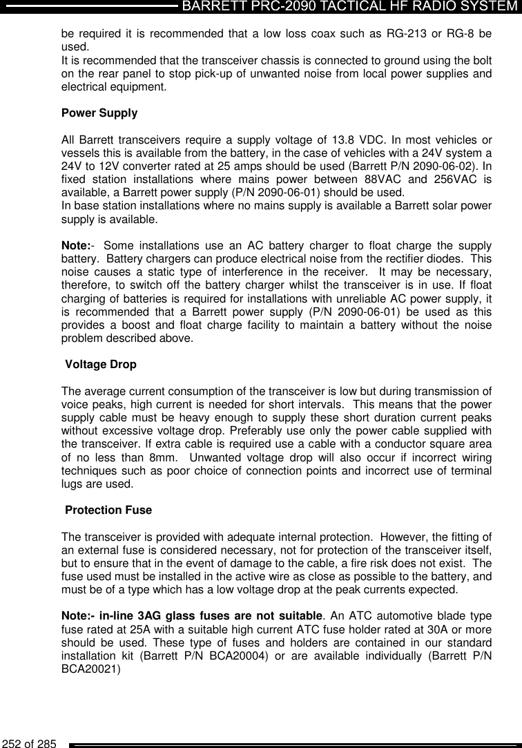   252 of 285          be required it  is  recommended that a low loss coax such as RG-213 or RG-8  be used. It is recommended that the transceiver chassis is connected to ground using the bolt on the rear panel to stop pick-up of unwanted noise from local power supplies and electrical equipment.  Power Supply   All Barrett transceivers require a  supply voltage of 13.8 VDC. In most vehicles or vessels this is available from the battery, in the case of vehicles with a 24V system a 24V to 12V converter rated at 25 amps should be used (Barrett P/N 2090-06-02). In fixed  station  installations  where  mains  power  between  88VAC  and  256VAC  is available, a Barrett power supply (P/N 2090-06-01) should be used. In base station installations where no mains supply is available a Barrett solar power supply is available.   Note:-  Some  installations  use  an  AC  battery  charger  to  float  charge  the  supply battery.  Battery chargers can produce electrical noise from the rectifier diodes.  This noise  causes  a  static  type  of  interference  in  the  receiver.    It  may  be  necessary, therefore, to  switch off the battery charger whilst the transceiver is  in use. If  float charging of batteries is required for installations with unreliable AC power supply, it is  recommended  that  a  Barrett  power  supply  (P/N  2090-06-01)  be  used  as  this provides  a  boost  and  float  charge  facility  to  maintain  a  battery  without  the  noise problem described above.   Voltage Drop   The average current consumption of the transceiver is low but during transmission of voice peaks, high current is needed for short intervals.  This means that the power supply cable must be  heavy enough to supply these  short duration current peaks without excessive voltage drop. Preferably use only the power cable supplied with the transceiver. If extra cable is required use a cable with a conductor square area of  no  less  than  8mm.    Unwanted  voltage  drop  will  also  occur  if  incorrect  wiring techniques such as poor choice of connection points and incorrect use of terminal lugs are used.  Protection Fuse   The transceiver is provided with adequate internal protection.  However, the fitting of an external fuse is considered necessary, not for protection of the transceiver itself, but to ensure that in the event of damage to the cable, a fire risk does not exist.  The fuse used must be installed in the active wire as close as possible to the battery, and must be of a type which has a low voltage drop at the peak currents expected.  Note:- in-line 3AG glass fuses are not suitable. An ATC automotive blade type fuse rated at 25A with a suitable high current ATC fuse holder rated at 30A or more should  be  used.  These  type  of  fuses  and  holders  are  contained  in  our  standard installation  kit  (Barrett  P/N  BCA20004)  or  are  available  individually  (Barrett  P/N BCA20021)   