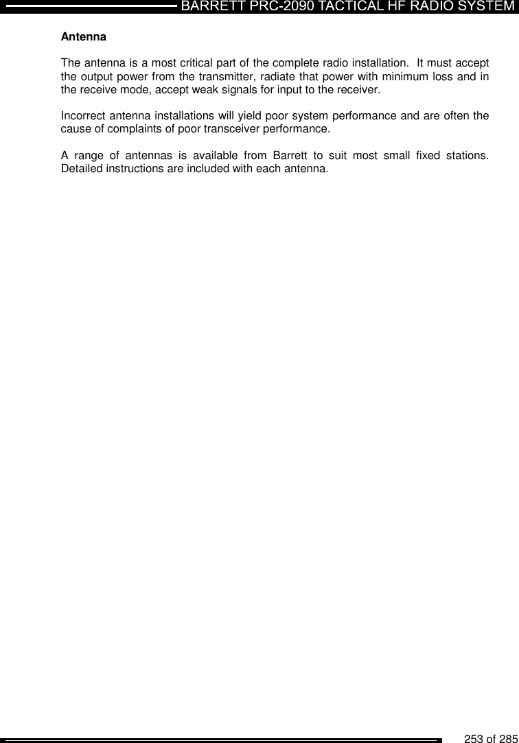          253 of 285               Antenna   The antenna is a most critical part of the complete radio installation.  It must accept the output power from the transmitter, radiate that power with minimum loss and in the receive mode, accept weak signals for input to the receiver.  Incorrect antenna installations will yield poor system performance and are often the cause of complaints of poor transceiver performance.  A  range  of  antennas  is  available  from  Barrett  to  suit  most  small  fixed  stations.  Detailed instructions are included with each antenna.  