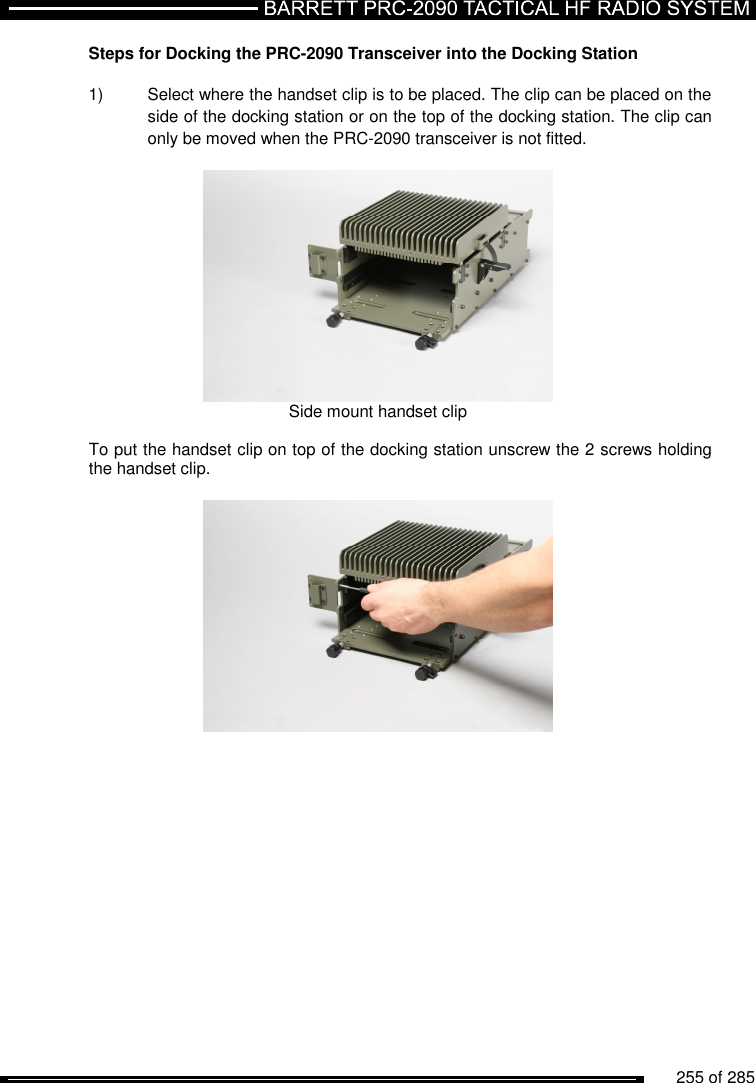          255 of 285               Steps for Docking the PRC-2090 Transceiver into the Docking Station  1)  Select where the handset clip is to be placed. The clip can be placed on the side of the docking station or on the top of the docking station. The clip can only be moved when the PRC-2090 transceiver is not fitted.   Side mount handset clip  To put the handset clip on top of the docking station unscrew the 2 screws holding the handset clip.    