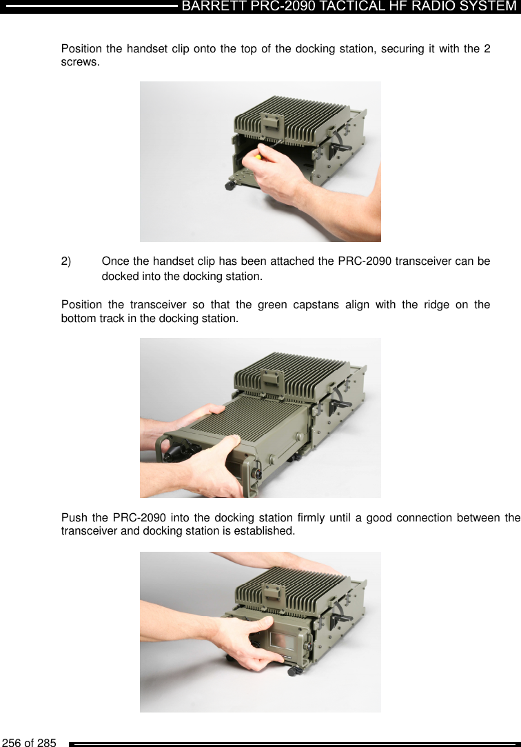   256 of 285           Position the handset clip onto the top of the docking station, securing it with the 2 screws.     2)  Once the handset clip has been attached the PRC-2090 transceiver can be docked into the docking station.  Position  the  transceiver  so  that  the  green  capstans  align  with  the  ridge  on  the bottom track in the docking station.     Push the PRC-2090 into the docking station firmly until a good connection between the transceiver and docking station is established.    