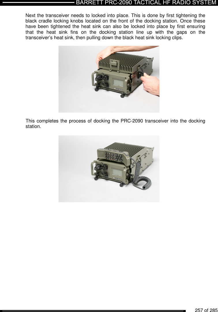          257 of 285               Next the transceiver needs to locked into place. This is done by first tightening the black cradle locking knobs located on the front of the docking station. Once these have been tightened the heat sink can also be  locked into place by first ensuring that  the  heat  sink  fins  on  the  docking  station  line  up  with  the  gaps  on  the transceiver’s heat sink, then pulling down the black heat sink locking clips.    This completes the process of docking the PRC-2090 transceiver into the docking station.   
