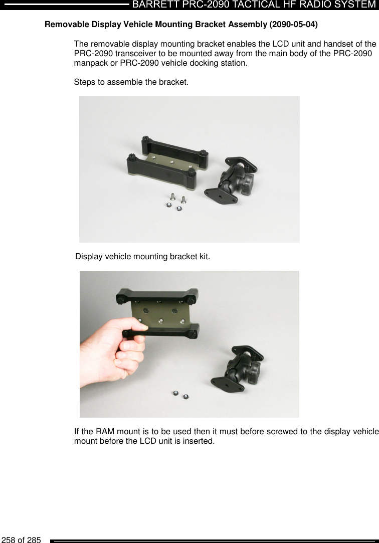   258 of 285          Removable Display Vehicle Mounting Bracket Assembly (2090-05-04)  The removable display mounting bracket enables the LCD unit and handset of the PRC-2090 transceiver to be mounted away from the main body of the PRC-2090 manpack or PRC-2090 vehicle docking station.  Steps to assemble the bracket.    Display vehicle mounting bracket kit.    If the RAM mount is to be used then it must before screwed to the display vehicle mount before the LCD unit is inserted.  