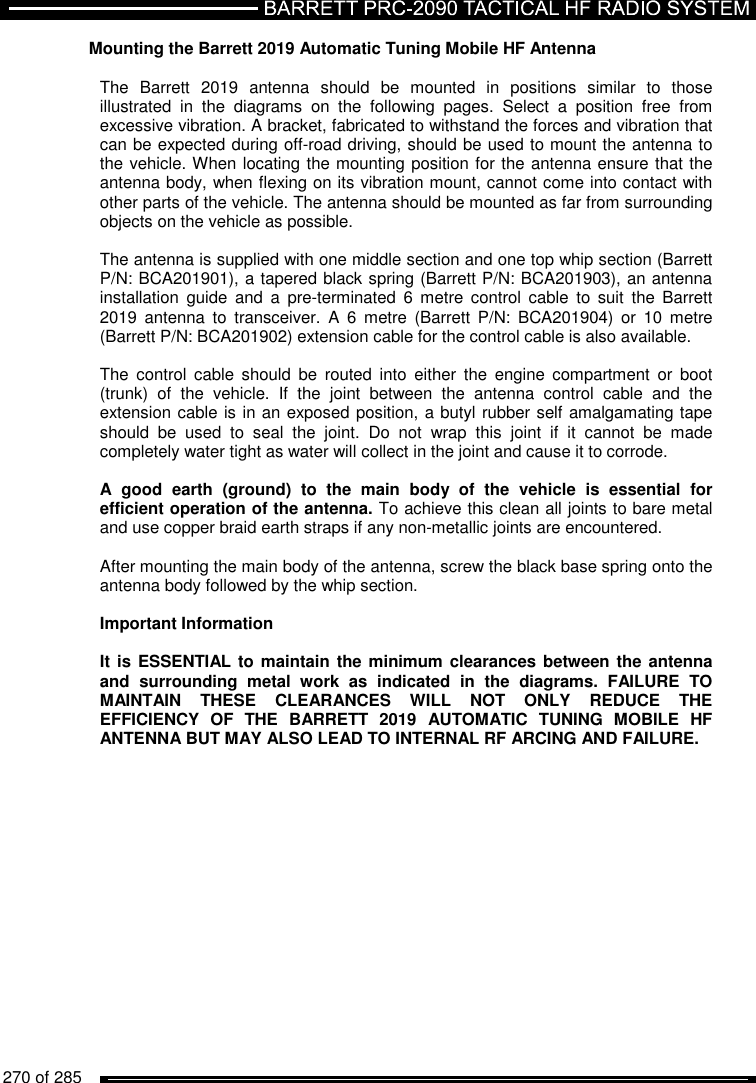   270 of 285          Mounting the Barrett 2019 Automatic Tuning Mobile HF Antenna  The  Barrett  2019  antenna  should  be  mounted  in  positions  similar  to  those illustrated  in  the  diagrams  on  the  following  pages.  Select  a  position  free  from excessive vibration. A bracket, fabricated to withstand the forces and vibration that can be expected during off-road driving, should be used to mount the antenna to the vehicle. When locating the mounting position for the antenna ensure that the antenna body, when flexing on its vibration mount, cannot come into contact with other parts of the vehicle. The antenna should be mounted as far from surrounding objects on the vehicle as possible.   The antenna is supplied with one middle section and one top whip section (Barrett P/N: BCA201901), a tapered black spring (Barrett P/N: BCA201903), an antenna installation  guide  and  a  pre-terminated  6  metre  control  cable  to  suit  the  Barrett 2019  antenna  to  transceiver.  A  6  metre  (Barrett  P/N:  BCA201904) or  10  metre (Barrett P/N: BCA201902) extension cable for the control cable is also available.  The  control  cable  should  be  routed  into  either  the  engine  compartment  or  boot (trunk)  of  the  vehicle.  If  the  joint  between  the  antenna  control  cable  and  the extension cable is in an exposed position, a butyl rubber self amalgamating tape should  be  used  to  seal  the  joint.  Do  not  wrap  this  joint  if  it  cannot  be  made completely water tight as water will collect in the joint and cause it to corrode.  A  good  earth  (ground)  to  the  main  body  of  the  vehicle  is  essential  for efficient operation of the antenna. To achieve this clean all joints to bare metal and use copper braid earth straps if any non-metallic joints are encountered.  After mounting the main body of the antenna, screw the black base spring onto the antenna body followed by the whip section.   Important Information  It is  ESSENTIAL to maintain  the minimum clearances between the  antenna and  surrounding  metal  work  as  indicated  in  the  diagrams.  FAILURE  TO MAINTAIN  THESE  CLEARANCES  WILL  NOT  ONLY  REDUCE  THE EFFICIENCY  OF  THE  BARRETT  2019  AUTOMATIC  TUNING  MOBILE  HF ANTENNA BUT MAY ALSO LEAD TO INTERNAL RF ARCING AND FAILURE.    