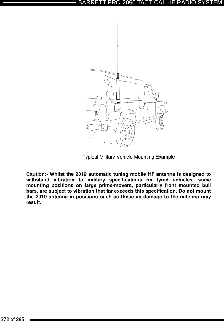   272 of 285            Typical Military Vehicle Mounting Example   Caution:- Whilst the 2019 automatic tuning mobile HF antenna is designed to withstand  vibration  to  military  specifications  on  tyred  vehicles,  some mounting  positions  on  large  prime-movers,  particularly  front  mounted  bull bars, are subject to vibration that far exceeds this specification. Do not mount the 2019 antenna in positions such as these as damage to the antenna may result.   