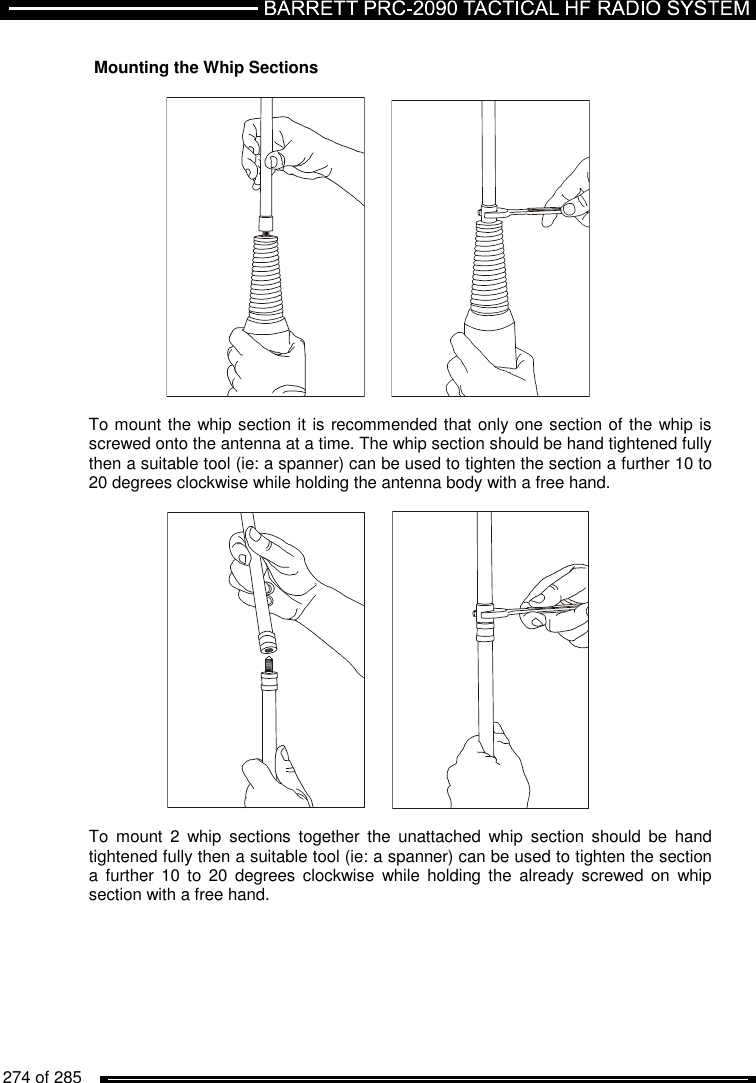   274 of 285           Mounting the Whip Sections      To mount the whip section it is recommended that only one section of the whip is screwed onto the antenna at a time. The whip section should be hand tightened fully then a suitable tool (ie: a spanner) can be used to tighten the section a further 10 to 20 degrees clockwise while holding the antenna body with a free hand.      To  mount  2  whip  sections  together  the  unattached  whip  section  should  be  hand tightened fully then a suitable tool (ie: a spanner) can be used to tighten the section a  further  10  to  20  degrees  clockwise  while holding  the already  screwed on  whip section with a free hand. 
