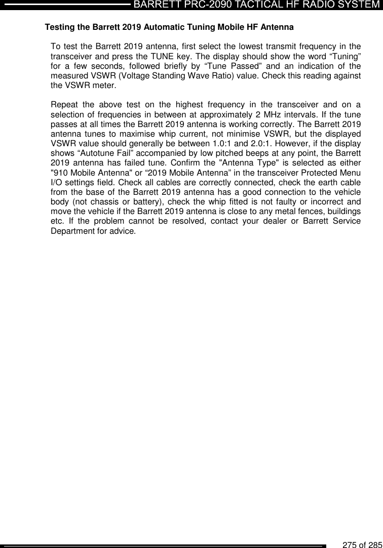          275 of 285               Testing the Barrett 2019 Automatic Tuning Mobile HF Antenna  To test the Barrett 2019 antenna, first select the lowest transmit frequency in the transceiver and press the TUNE key. The display should show the word “Tuning” for  a  few  seconds,  followed  briefly  by  “Tune  Passed”  and  an  indication  of  the measured VSWR (Voltage Standing Wave Ratio) value. Check this reading against the VSWR meter.   Repeat  the  above  test  on  the  highest  frequency  in  the  transceiver  and  on  a selection of frequencies in between at approximately 2 MHz intervals. If the tune passes at all times the Barrett 2019 antenna is working correctly. The Barrett 2019 antenna tunes to maximise whip current, not minimise VSWR, but the  displayed VSWR value should generally be between 1.0:1 and 2.0:1. However, if the display shows “Autotune Fail” accompanied by low pitched beeps at any point, the Barrett 2019 antenna has failed  tune. Confirm the  &quot;Antenna Type&quot;  is selected as either &quot;910 Mobile Antenna&quot; or “2019 Mobile Antenna” in the transceiver Protected Menu I/O settings field. Check all cables are correctly connected, check the earth cable from the base of the Barrett 2019 antenna has a good connection to the vehicle body (not chassis or  battery), check the whip fitted is not faulty or incorrect and move the vehicle if the Barrett 2019 antenna is close to any metal fences, buildings etc.  If  the  problem  cannot  be  resolved,  contact  your  dealer  or  Barrett  Service Department for advice.  