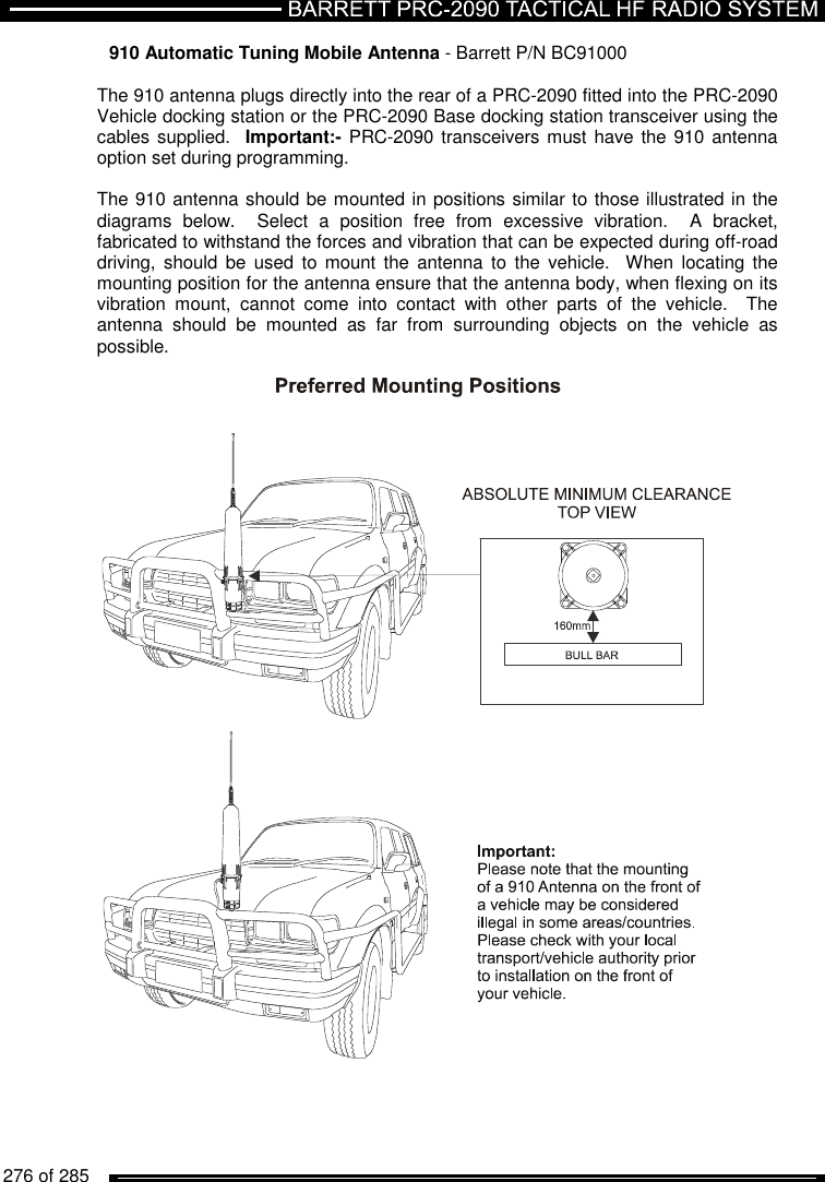   276 of 285          910 Automatic Tuning Mobile Antenna - Barrett P/N BC91000  The 910 antenna plugs directly into the rear of a PRC-2090 fitted into the PRC-2090 Vehicle docking station or the PRC-2090 Base docking station transceiver using the cables supplied.  Important:- PRC-2090 transceivers must have the 910 antenna option set during programming.  The 910 antenna should be mounted in positions similar to those illustrated in the diagrams  below.    Select  a  position  free  from  excessive  vibration.    A  bracket, fabricated to withstand the forces and vibration that can be expected during off-road driving, should  be  used  to  mount  the  antenna  to  the  vehicle.    When  locating  the mounting position for the antenna ensure that the antenna body, when flexing on its vibration  mount,  cannot  come  into  contact  with  other  parts  of  the  vehicle.    The antenna  should  be  mounted  as  far  from  surrounding  objects  on  the  vehicle  as possible.    