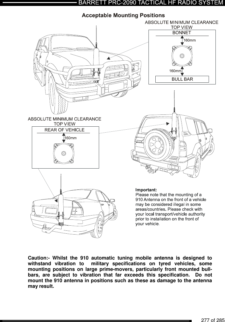          277 of 285                   Caution:-  Whilst  the  910  automatic  tuning  mobile  antenna  is  designed  to withstand  vibration  to    military  specifications  on  tyred  vehicles,  some mounting  positions on  large  prime-movers,  particularly  front  mounted bull-bars,  are  subject  to  vibration  that  far  exceeds  this  specification.    Do  not mount the 910 antenna in positions such as these as damage to the antenna may result.  