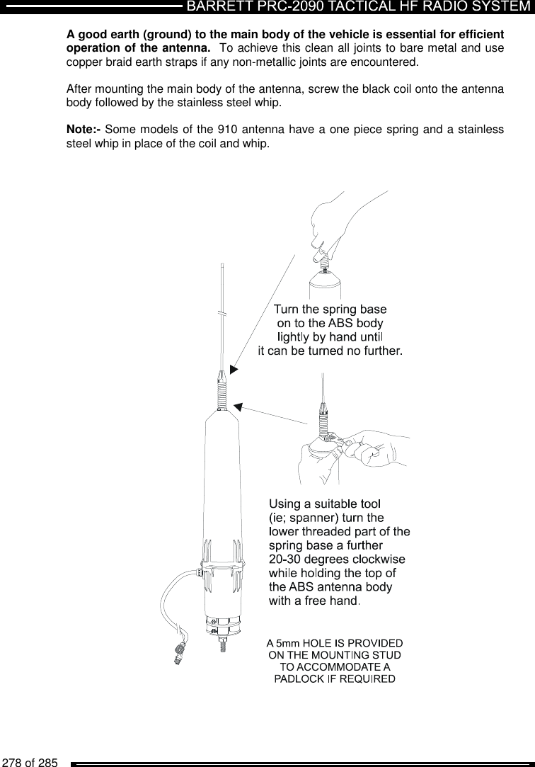   278 of 285          A good earth (ground) to the main body of the vehicle is essential for efficient operation of the antenna.  To achieve this clean all joints to bare metal and use copper braid earth straps if any non-metallic joints are encountered.  After mounting the main body of the antenna, screw the black coil onto the antenna body followed by the stainless steel whip.   Note:- Some models of the 910 antenna have a one piece spring and a stainless steel whip in place of the coil and whip.     