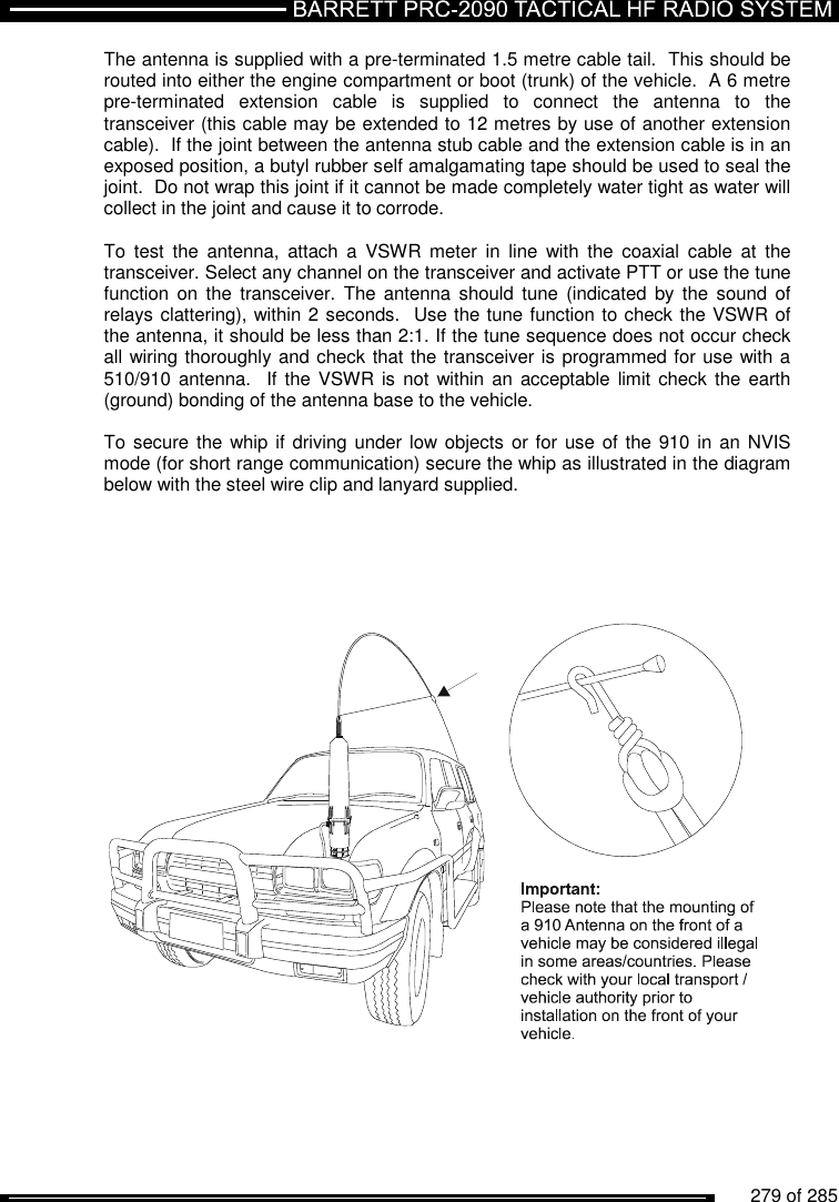          279 of 285               The antenna is supplied with a pre-terminated 1.5 metre cable tail.  This should be routed into either the engine compartment or boot (trunk) of the vehicle.  A 6 metre pre-terminated  extension  cable  is  supplied  to  connect  the  antenna  to  the transceiver (this cable may be extended to 12 metres by use of another extension cable).  If the joint between the antenna stub cable and the extension cable is in an exposed position, a butyl rubber self amalgamating tape should be used to seal the joint.  Do not wrap this joint if it cannot be made completely water tight as water will collect in the joint and cause it to corrode.  To  test  the  antenna,  attach  a  VSWR meter  in  line  with  the  coaxial  cable  at  the transceiver. Select any channel on the transceiver and activate PTT or use the tune function  on  the  transceiver.  The  antenna  should  tune  (indicated by  the  sound  of relays clattering), within 2 seconds.  Use the tune function to check the VSWR of the antenna, it should be less than 2:1. If the tune sequence does not occur check all wiring thoroughly and check that the transceiver is programmed for use with a 510/910 antenna.   If  the VSWR is  not  within an  acceptable limit check  the  earth (ground) bonding of the antenna base to the vehicle.   To secure the  whip if driving under low objects  or for use of the 910 in an NVIS mode (for short range communication) secure the whip as illustrated in the diagram below with the steel wire clip and lanyard supplied.          