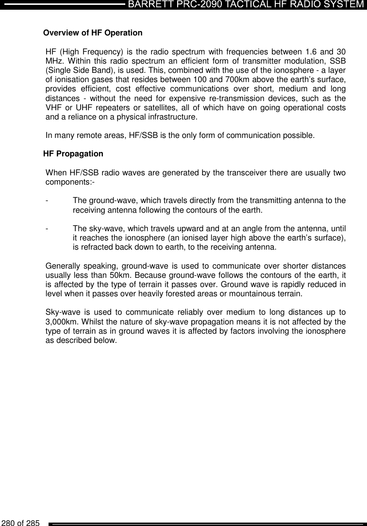  280 of 285            Overview of HF Operation  HF (High Frequency) is the  radio spectrum with frequencies between 1.6  and 30 MHz. Within this  radio spectrum an  efficient  form  of  transmitter modulation,  SSB (Single Side Band), is used. This, combined with the use of the ionosphere - a layer of ionisation gases that resides between 100 and 700km above the earth’s surface, provides  efficient,  cost  effective  communications  over  short,  medium  and  long distances  -  without  the  need  for  expensive  re-transmission  devices,  such  as  the VHF or UHF  repeaters or satellites,  all  of which have on  going operational costs and a reliance on a physical infrastructure.  In many remote areas, HF/SSB is the only form of communication possible.    HF Propagation  When HF/SSB radio waves are generated by the transceiver there are usually two components:-  -  The ground-wave, which travels directly from the transmitting antenna to the   receiving antenna following the contours of the earth.  -  The sky-wave, which travels upward and at an angle from the antenna, until   it reaches the ionosphere (an ionised layer high above the earth’s surface),   is refracted back down to earth, to the receiving antenna.  Generally speaking, ground-wave is  used to  communicate over shorter distances usually less than 50km. Because ground-wave follows the contours of the earth, it is affected by the type of terrain it passes over. Ground wave is rapidly reduced in level when it passes over heavily forested areas or mountainous terrain.  Sky-wave  is  used  to  communicate  reliably  over  medium  to  long  distances  up  to 3,000km. Whilst the nature of sky-wave propagation means it is not affected by the type of terrain as in ground waves it is affected by factors involving the ionosphere as described below.  