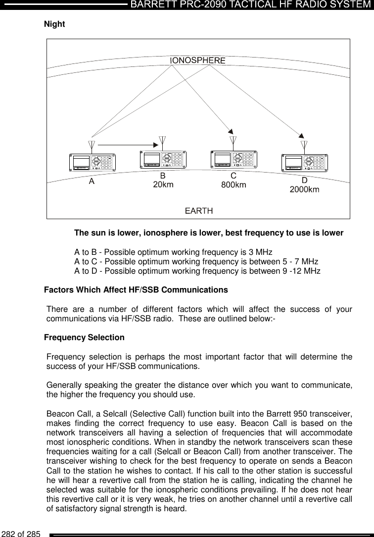   282 of 285          Night      The sun is lower, ionosphere is lower, best frequency to use is lower    A to B - Possible optimum working frequency is 3 MHz   A to C - Possible optimum working frequency is between 5 - 7 MHz   A to D - Possible optimum working frequency is between 9 -12 MHz  Factors Which Affect HF/SSB Communications  There  are  a  number  of  different  factors  which  will  affect  the  success  of  your communications via HF/SSB radio.  These are outlined below:-  Frequency Selection  Frequency selection is perhaps the most  important  factor  that  will  determine  the success of your HF/SSB communications.  Generally speaking the greater the distance over which you want to communicate, the higher the frequency you should use.  Beacon Call, a Selcall (Selective Call) function built into the Barrett 950 transceiver, makes  finding  the  correct  frequency  to  use  easy.  Beacon  Call  is  based  on  the network  transceivers  all  having  a  selection  of  frequencies that  will  accommodate most ionospheric conditions. When in standby the network transceivers scan these frequencies waiting for a call (Selcall or Beacon Call) from another transceiver. The transceiver wishing to check for the best frequency to operate on sends a Beacon Call to the station he wishes to contact. If his call to the other station is successful he will hear a revertive call from the station he is calling, indicating the channel he selected was suitable for the ionospheric conditions prevailing. If he does not hear this revertive call or it is very weak, he tries on another channel until a revertive call of satisfactory signal strength is heard.   