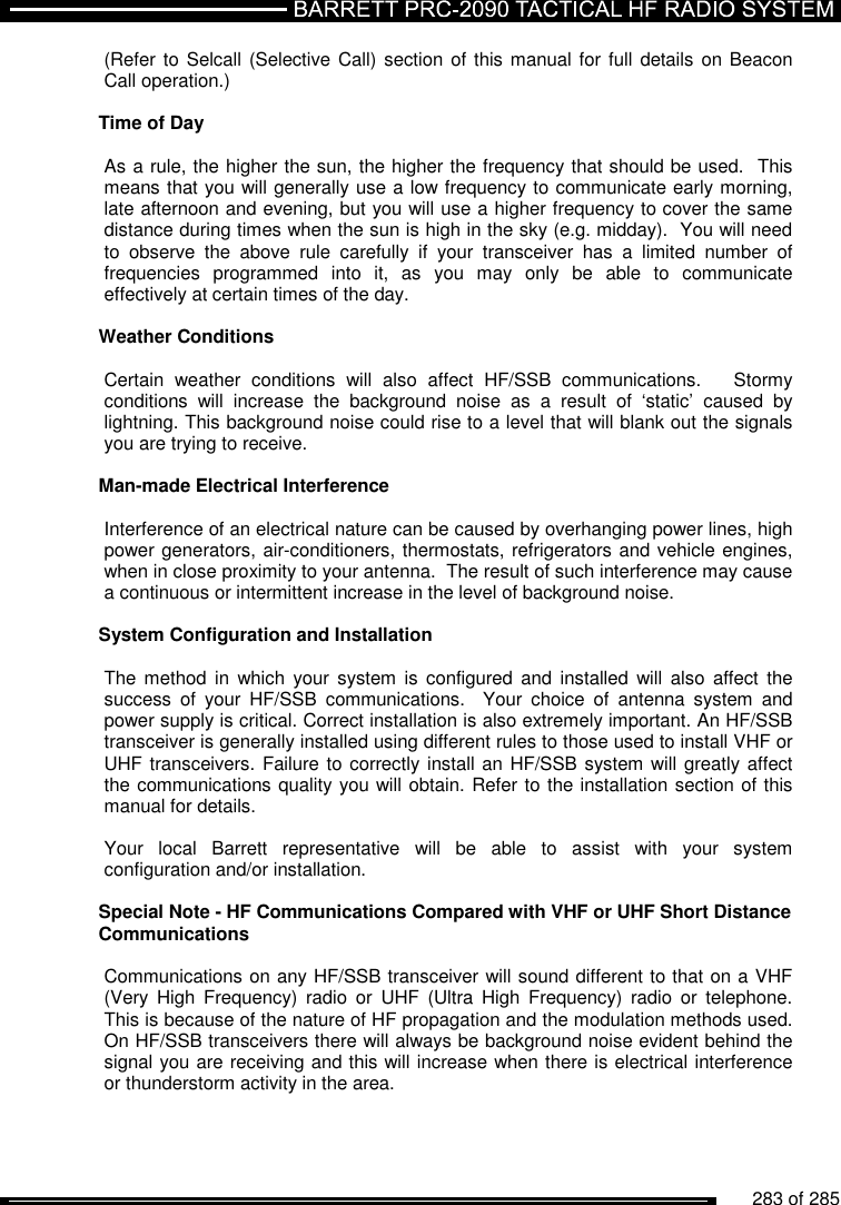          283 of 285               (Refer to Selcall  (Selective Call) section of this manual for full details on Beacon Call operation.)  Time of Day  As a rule, the higher the sun, the higher the frequency that should be used.  This means that you will generally use a low frequency to communicate early morning, late afternoon and evening, but you will use a higher frequency to cover the same distance during times when the sun is high in the sky (e.g. midday).  You will need to  observe  the  above  rule  carefully  if  your  transceiver  has  a  limited  number  of frequencies  programmed  into  it,  as  you  may  only  be  able  to  communicate effectively at certain times of the day.  Weather Conditions  Certain  weather  conditions  will  also  affect  HF/SSB  communications.      Stormy conditions  will  increase  the  background  noise  as  a  result  of  ‘static’  caused  by lightning. This background noise could rise to a level that will blank out the signals you are trying to receive.  Man-made Electrical Interference  Interference of an electrical nature can be caused by overhanging power lines, high power generators, air-conditioners, thermostats, refrigerators and vehicle engines, when in close proximity to your antenna.  The result of such interference may cause a continuous or intermittent increase in the level of background noise.  System Configuration and Installation  The method in which  your  system  is  configured and  installed will  also  affect  the success  of  your  HF/SSB  communications.    Your  choice  of  antenna  system  and power supply is critical. Correct installation is also extremely important. An HF/SSB transceiver is generally installed using different rules to those used to install VHF or UHF transceivers. Failure to correctly install an HF/SSB system will greatly affect the communications quality you will obtain. Refer to the installation section of this manual for details.  Your  local  Barrett  representative  will  be  able  to  assist  with  your  system configuration and/or installation.  Special Note - HF Communications Compared with VHF or UHF Short Distance Communications  Communications on any HF/SSB transceiver will sound different to that on a VHF (Very  High  Frequency)  radio  or  UHF  (Ultra  High  Frequency)  radio  or  telephone. This is because of the nature of HF propagation and the modulation methods used. On HF/SSB transceivers there will always be background noise evident behind the signal you are receiving and this will increase when there is electrical interference or thunderstorm activity in the area.    