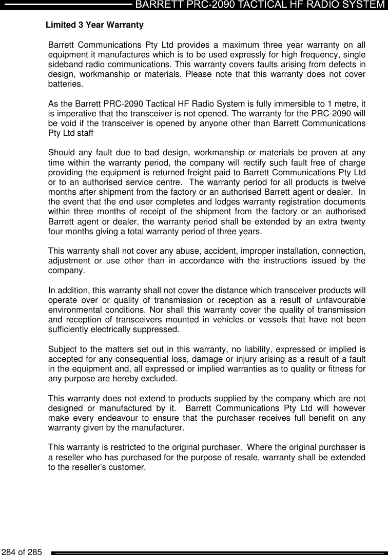   284 of 285          Limited 3 Year Warranty  Barrett  Communications Pty  Ltd  provides  a  maximum  three  year  warranty on  all equipment it manufactures which is to be used expressly for high frequency, single sideband radio communications. This warranty covers faults arising from defects in design, workmanship or materials. Please  note that  this  warranty does  not  cover batteries.  As the Barrett PRC-2090 Tactical HF Radio System is fully immersible to 1 metre, it is imperative that the transceiver is not opened. The warranty for the PRC-2090 will be void if the transceiver is opened by anyone other than Barrett Communications Pty Ltd staff  Should any  fault  due  to  bad  design, workmanship or materials  be proven at  any time within the warranty period, the company will rectify such fault free of charge providing the equipment is returned freight paid to Barrett Communications Pty Ltd or to an authorised service centre.  The warranty period for all products is twelve months after shipment from the factory or an authorised Barrett agent or dealer.  In the event that the end user completes and lodges warranty registration documents within three  months of  receipt of  the  shipment  from  the factory  or  an  authorised Barrett agent or dealer, the warranty period shall be extended by an extra twenty four months giving a total warranty period of three years.   This warranty shall not cover any abuse, accident, improper installation, connection, adjustment  or  use  other  than  in  accordance  with  the  instructions  issued  by  the company.  In addition, this warranty shall not cover the distance which transceiver products will operate  over  or  quality  of  transmission  or  reception  as  a  result  of  unfavourable environmental conditions. Nor shall this warranty cover the quality of transmission and reception  of  transceivers mounted in  vehicles  or  vessels that have  not  been sufficiently electrically suppressed.   Subject to the matters set out in this warranty, no liability, expressed or implied is accepted for any consequential loss, damage or injury arising as a result of a fault in the equipment and, all expressed or implied warranties as to quality or fitness for any purpose are hereby excluded.  This warranty does not extend to products supplied by the company which are not designed  or  manufactured  by  it.    Barrett  Communications  Pty  Ltd  will  however make  every  endeavour  to  ensure  that  the  purchaser receives full benefit  on  any warranty given by the manufacturer.  This warranty is restricted to the original purchaser.  Where the original purchaser is a reseller who has purchased for the purpose of resale, warranty shall be extended to the reseller’s customer.  