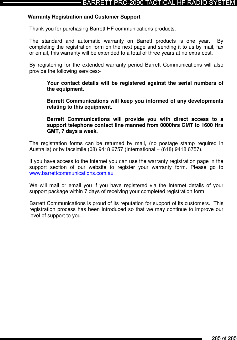          285 of 285               Warranty Registration and Customer Support  Thank you for purchasing Barrett HF communications products.  The  standard  and  automatic  warranty  on  Barrett  products  is  one  year.    By completing the registration form on the next page and sending it to us by mail, fax or email, this warranty will be extended to a total of three years at no extra cost.  By registering for  the  extended warranty period Barrett  Communications will  also provide the following services:-  Your contact details will be registered against  the serial numbers  of the equipment.  Barrett Communications will keep you informed of any developments relating to this equipment.  Barrett  Communications  will  provide  you  with  direct  access  to  a support telephone contact line manned from 0000hrs GMT to 1600 Hrs GMT, 7 days a week.  The  registration  forms  can  be  returned  by  mail,  (no  postage  stamp  required  in Australia) or by facsimile (08) 9418 6757 (International + (618) 9418 6757).  If you have access to the Internet you can use the warranty registration page in the support  section  of  our  website  to  register  your  warranty  form.  Please  go  to www.barrettcommunications.com.au     We  will  mail  or  email  you  if  you  have  registered  via  the  Internet  details  of  your support package within 7 days of receiving your completed registration form.  Barrett Communications is proud of its reputation for support of its customers.  This registration process has been introduced so that we may continue to improve our level of support to you. 