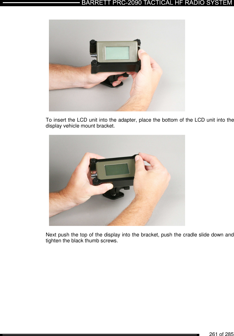          261 of 285                  To insert the LCD unit into the adapter, place the bottom of the LCD unit into the display vehicle mount bracket.    Next push the top of the display into the bracket, push the cradle slide down and tighten the black thumb screws.  