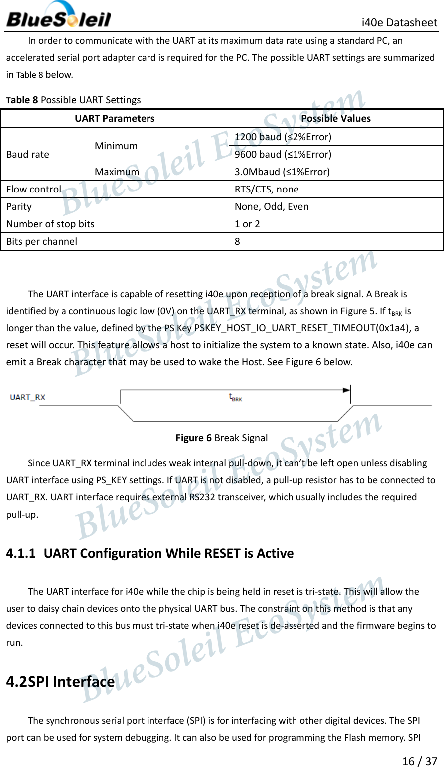                          i40e Datasheet  16 / 37  In order to communicate with the UART at its maximum data rate using a standard PC, an accelerated serial port adapter card is required for the PC. The possible UART settings are summarized in Table 8 below. Table 8 Possible UART Settings UART Parameters Possible Values Baud rate   Minimum   1200 baud (≤2%Error)   9600 baud (≤1%Error)   Maximum   3.0Mbaud (≤1%Error)   Flow control   RTS/CTS, none   Parity   None, Odd, Even   Number of stop bits   1 or 2   Bits per channel   8    The UART interface is capable of resetting i40e upon reception of a break signal. A Break is identified by a continuous logic low (0V) on the UART_RX terminal, as shown in Figure 5. If tBRK is longer than the value, defined by the PS Key PSKEY_HOST_IO_UART_RESET_TIMEOUT(0x1a4), a reset will occur. This feature allows a host to initialize the system to a known state. Also, i40e can emit a Break character that may be used to wake the Host. See Figure 6 below.  Figure 6 Break Signal Since UART_RX terminal includes weak internal pull-down, it can’t be left open unless disabling UART interface using PS_KEY settings. If UART is not disabled, a pull-up resistor has to be connected to UART_RX. UART interface requires external RS232 transceiver, which usually includes the required pull-up. 4.1.1 UART Configuration While RESET is Active   The UART interface for i40e while the chip is being held in reset is tri-state. This will allow the user to daisy chain devices onto the physical UART bus. The constraint on this method is that any devices connected to this bus must tri-state when i40e reset is de-asserted and the firmware begins to run.   4.2 SPI Interface The synchronous serial port interface (SPI) is for interfacing with other digital devices. The SPI port can be used for system debugging. It can also be used for programming the Flash memory. SPI                  BlueSoleil EcoSystem            BlueSoleil EcoSystem      BlueSoleil EcoSystemBlueSoleil EcoSystem