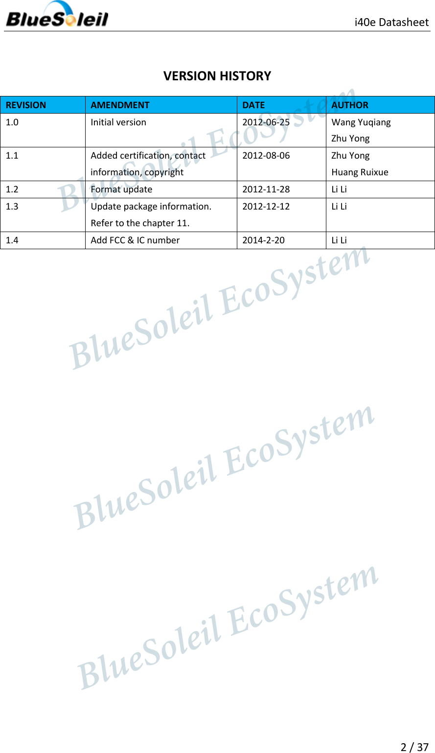                          i40e Datasheet   2 / 37   VERSION HISTORY REVISION AMENDMENT DATE AUTHOR 1.0 Initial version 2012-06-25 Wang Yuqiang Zhu Yong 1.1 Added certification, contact information, copyright 2012-08-06 Zhu Yong   Huang Ruixue 1.2 Format update 2012-11-28 Li Li 1.3 Update package information. Refer to the chapter 11. 2012-12-12 Li Li 1.4 Add FCC &amp; IC number 2014-2-20 Li Li                   BlueSoleil EcoSystem            BlueSoleil EcoSystem      BlueSoleil EcoSystemBlueSoleil EcoSystem