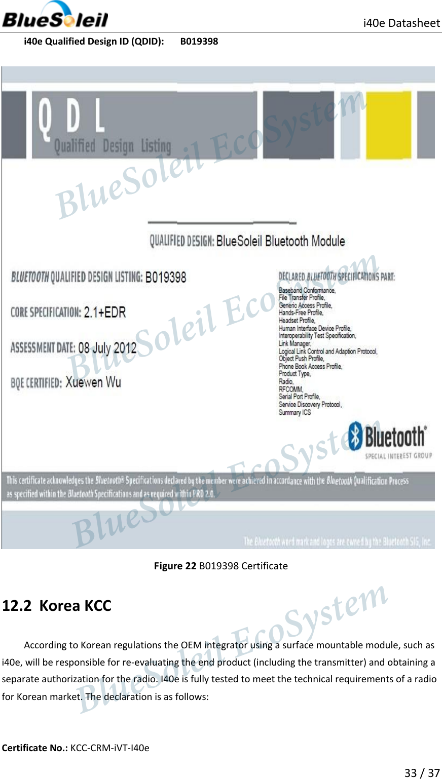                          i40e Datasheet  33 / 37  i40e Qualified Design ID (QDID):     B019398    Figure 22 B019398 Certificate 12.2 Korea KCC According to Korean regulations the OEM integrator using a surface mountable module, such as i40e, will be responsible for re-evaluating the end product (including the transmitter) and obtaining a separate authorization for the radio. I40e is fully tested to meet the technical requirements of a radio for Korean market. The declaration is as follows:  Certificate No.: KCC-CRM-iVT-I40e                  BlueSoleil EcoSystem            BlueSoleil EcoSystem      BlueSoleil EcoSystemBlueSoleil EcoSystem
