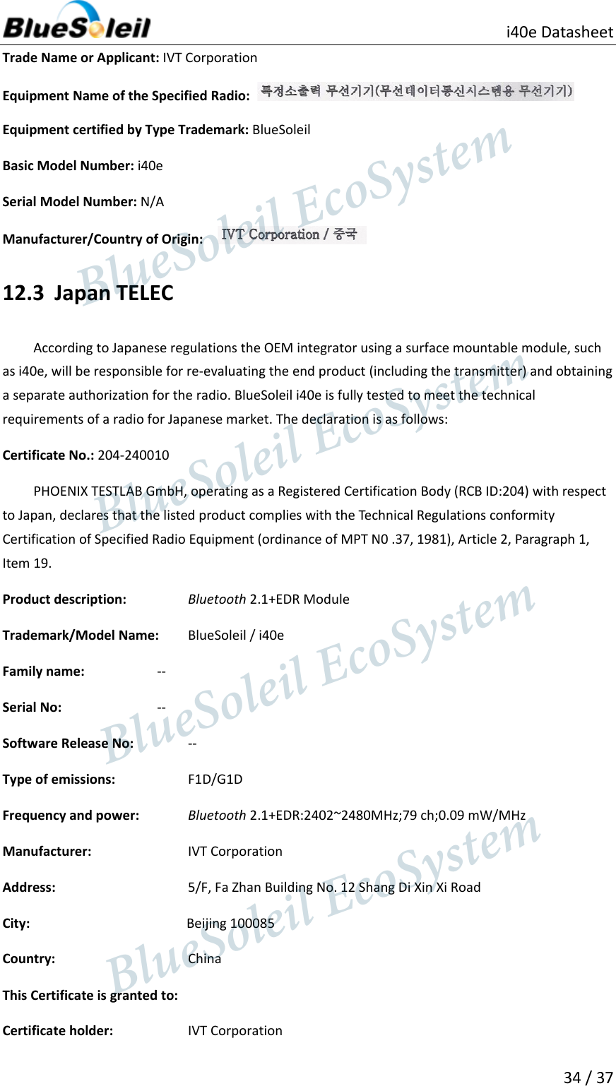                          i40e Datasheet  34 / 37  Trade Name or Applicant: IVT Corporation Equipment Name of the Specified Radio:     Equipment certified by Type Trademark: BlueSoleil Basic Model Number: i40e Serial Model Number: N/A Manufacturer/Country of Origin:    12.3 Japan TELEC According to Japanese regulations the OEM integrator using a surface mountable module, such as i40e, will be responsible for re-evaluating the end product (including the transmitter) and obtaining a separate authorization for the radio. BlueSoleil i40e is fully tested to meet the technical requirements of a radio for Japanese market. The declaration is as follows: Certificate No.: 204-240010 PHOENIX TESTLAB GmbH, operating as a Registered Certification Body (RCB ID:204) with respect to Japan, declares that the listed product complies with the Technical Regulations conformity Certification of Specified Radio Equipment (ordinance of MPT N0 .37, 1981), Article 2, Paragraph 1, Item 19. Product description:    Bluetooth 2.1+EDR Module Trademark/Model Name:    BlueSoleil / i40e Family name:     -- Serial No:    -- Software Release No:    -- Type of emissions:      F1D/G1D Frequency and power:    Bluetooth 2.1+EDR:2402~2480MHz;79 ch;0.09 mW/MHz Manufacturer:       IVT Corporation Address:          5/F, Fa Zhan Building No. 12 Shang Di Xin Xi Road City:                 Beijing 100085 Country:          China This Certificate is granted to: Certificate holder:      IVT Corporation                  BlueSoleil EcoSystem            BlueSoleil EcoSystem      BlueSoleil EcoSystemBlueSoleil EcoSystem
