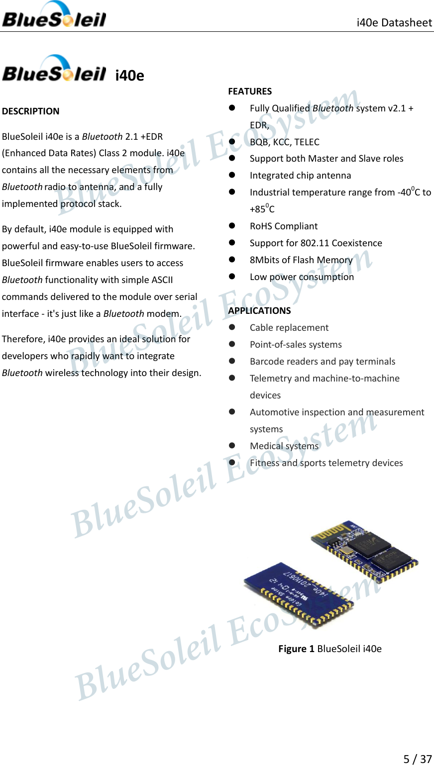                          i40e Datasheet   5 / 37      i40e  DESCRIPTION BlueSoleil i40e is a Bluetooth 2.1 +EDR (Enhanced Data Rates) Class 2 module. i40e contains all the necessary elements from Bluetooth radio to antenna, and a fully implemented protocol stack. By default, i40e module is equipped with powerful and easy-to-use BlueSoleil firmware. BlueSoleil firmware enables users to access Bluetooth functionality with simple ASCII commands delivered to the module over serial interface - it&apos;s just like a Bluetooth modem. Therefore, i40e provides an ideal solution for developers who rapidly want to integrate Bluetooth wireless technology into their design.                       FEATURES  Fully Qualified Bluetooth system v2.1 + EDR,  BQB, KCC, TELEC  Support both Master and Slave roles  Integrated chip antenna  Industrial temperature range from -400C to +850C  RoHS Compliant  Support for 802.11 Coexistence  8Mbits of Flash Memory  Low power consumption  APPLICATIONS  Cable replacement  Point-of-sales systems  Barcode readers and pay terminals  Telemetry and machine-to-machine devices  Automotive inspection and measurement systems  Medical systems  Fitness and sports telemetry devices    Figure 1 BlueSoleil i40e                    BlueSoleil EcoSystem            BlueSoleil EcoSystem      BlueSoleil EcoSystemBlueSoleil EcoSystem
