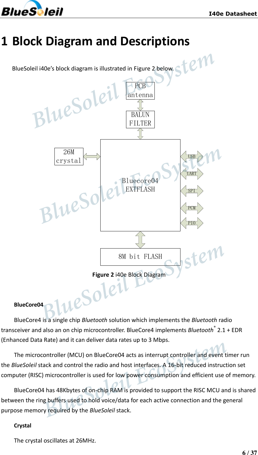                          I40e Datasheet  6 / 37  1 Block Diagram and Descriptions BlueSoleil i40e’s block diagram is illustrated in Figure 2 below. Bluecore04EXTFLASH26Mcrystal8M bit FLASHBALUNFILTERPCBantennaUSBUARTSPIPCMPIO Figure 2 i40e Block Diagram  BlueCore04   BlueCore4 is a single chip Bluetooth solution which implements the Bluetooth radio transceiver and also an on chip microcontroller. BlueCore4 implements Bluetooth® 2.1 + EDR (Enhanced Data Rate) and it can deliver data rates up to 3 Mbps.   The microcontroller (MCU) on BlueCore04 acts as interrupt controller and event timer run the BlueSoleil stack and control the radio and host interfaces. A 16-bit reduced instruction set computer (RISC) microcontroller is used for low power consumption and efficient use of memory.   BlueCore04 has 48Kbytes of on-chip RAM is provided to support the RISC MCU and is shared between the ring buffers used to hold voice/data for each active connection and the general purpose memory required by the BlueSoleil stack.   Crystal   The crystal oscillates at 26MHz.                    BlueSoleil EcoSystem            BlueSoleil EcoSystem      BlueSoleil EcoSystemBlueSoleil EcoSystem