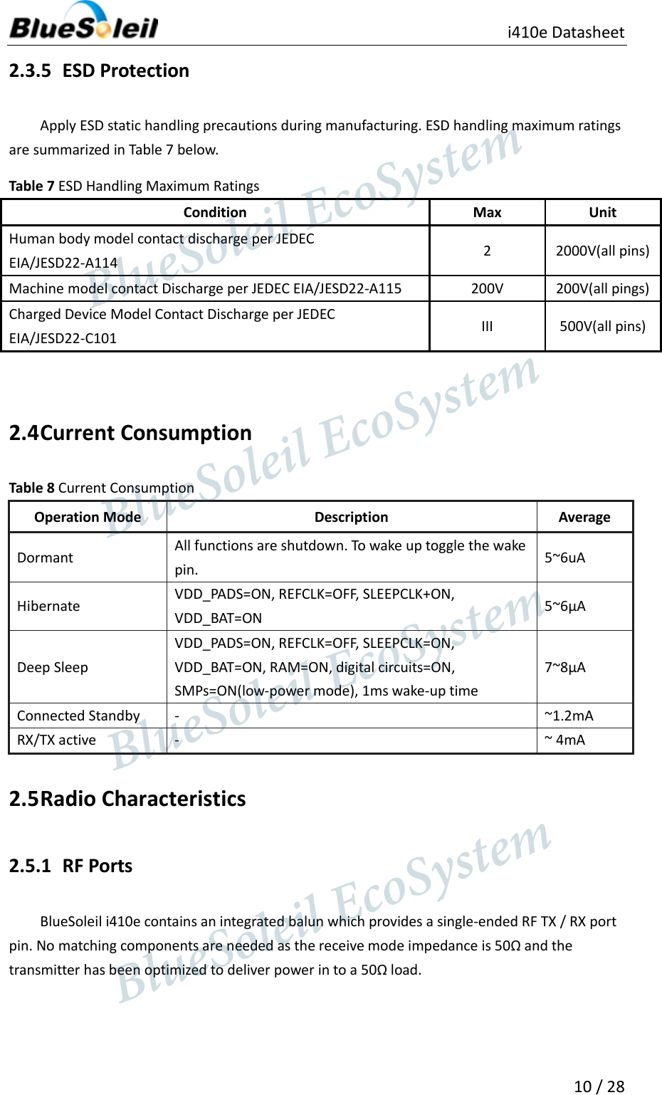                                               i410e Datasheet  10 / 28  2.3.5 ESD Protection Apply ESD static handling precautions during manufacturing. ESD handling maximum ratings are summarized in Table 7 below. Table 7 ESD Handling Maximum Ratings Condition Max Unit Human body model contact discharge per JEDEC EIA/JESD22-A114 2 2000V(all pins) Machine model contact Discharge per JEDEC EIA/JESD22-A115 200V 200V(all pings) Charged Device Model Contact Discharge per JEDEC EIA/JESD22-C101 III 500V(all pins)  2.4 Current Consumption Table 8 Current Consumption Operation Mode Description Average Dormant All functions are shutdown. To wake up toggle the wake pin. 5~6uA Hibernate VDD_PADS=ON, REFCLK=OFF, SLEEPCLK+ON, VDD_BAT=ON 5~6µA Deep Sleep VDD_PADS=ON, REFCLK=OFF, SLEEPCLK=ON, VDD_BAT=ON, RAM=ON, digital circuits=ON, SMPs=ON(low-power mode), 1ms wake-up time 7~8µA   Connected Standby - ~1.2mA RX/TX active - ~ 4mA 2.5 Radio Characteristics 2.5.1 RF Ports BlueSoleil i410e contains an integrated balun which provides a single-ended RF TX / RX port pin. No matching components are needed as the receive mode impedance is 50Ω and the transmitter has been optimized to deliver power in to a 50Ω load.                  BlueSoleil EcoSystem            BlueSoleil EcoSystem      BlueSoleil EcoSystemBlueSoleil EcoSystem