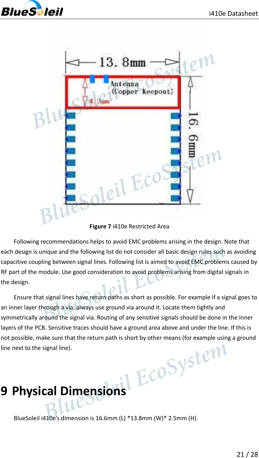                                               i410e Datasheet  21 / 28   Figure 7 i410e Restricted Area Following recommendations helps to avoid EMC problems arising in the design. Note that each design is unique and the following list do not consider all basic design rules such as avoiding capacitive coupling between signal lines. Following list is aimed to avoid EMC problems caused by RF part of the module. Use good consideration to avoid problems arising from digital signals in the design. Ensure that signal lines have return paths as short as possible. For example if a signal goes to an inner layer through a via, always use ground via around it. Locate them tightly and symmetrically around the signal via. Routing of any sensitive signals should be done in the inner layers of the PCB. Sensitive traces should have a ground area above and under the line. If this is not possible, make sure that the return path is short by other means (for example using a ground line next to the signal line).  9 Physical Dimensions BlueSoleil i410e’s dimension is 16.6mm (L) *13.8mm (W)* 2.5mm (H).                  BlueSoleil EcoSystem            BlueSoleil EcoSystem      BlueSoleil EcoSystemBlueSoleil EcoSystem