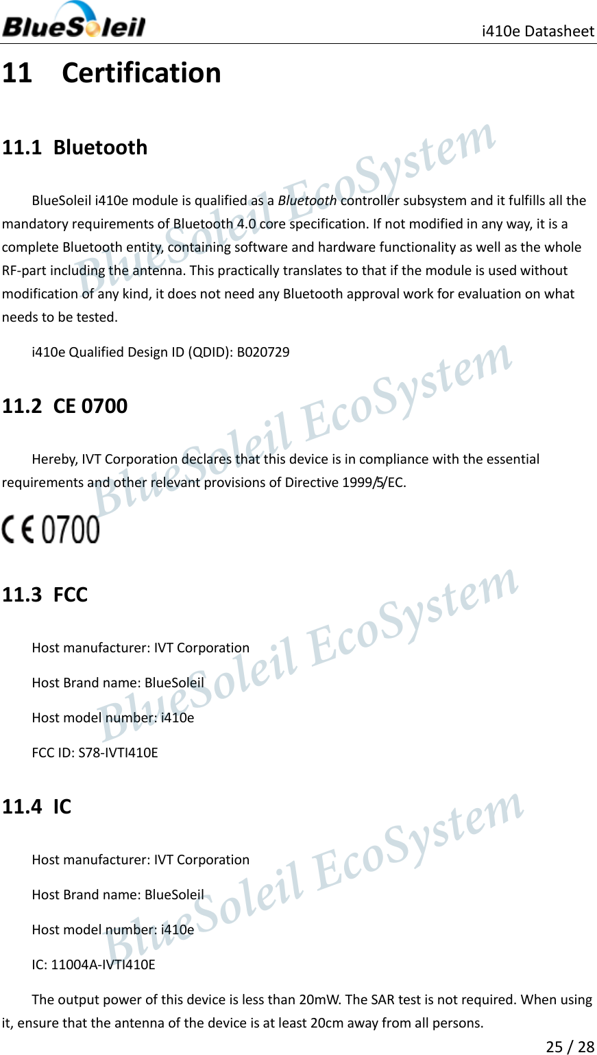                                              i410e Datasheet  25 / 28  11 Certification 11.1 Bluetooth BlueSoleil i410e module is qualified as a Bluetooth controller subsystem and it fulfills all the mandatory requirements of Bluetooth 4.0 core specification. If not modified in any way, it is a complete Bluetooth entity, containing software and hardware functionality as well as the whole RF-part including the antenna. This practically translates to that if the module is used without modification of any kind, it does not need any Bluetooth approval work for evaluation on what needs to be tested. i410e Qualified Design ID (QDID): B020729 11.2 CE 0700 Hereby, IVT Corporation declares that this device is in compliance with the essential requirements and other relevant provisions of Directive 1999/5/EC.  11.3 FCC Host manufacturer: IVT Corporation Host Brand name: BlueSoleil Host model number: i410e FCC ID: S78-IVTI410E 11.4 IC Host manufacturer: IVT Corporation Host Brand name: BlueSoleil Host model number: i410e IC: 11004A-IVTI410E The output power of this device is less than 20mW. The SAR test is not required. When using it, ensure that the antenna of the device is at least 20cm away from all persons.                  BlueSoleil EcoSystem            BlueSoleil EcoSystem      BlueSoleil EcoSystemBlueSoleil EcoSystem