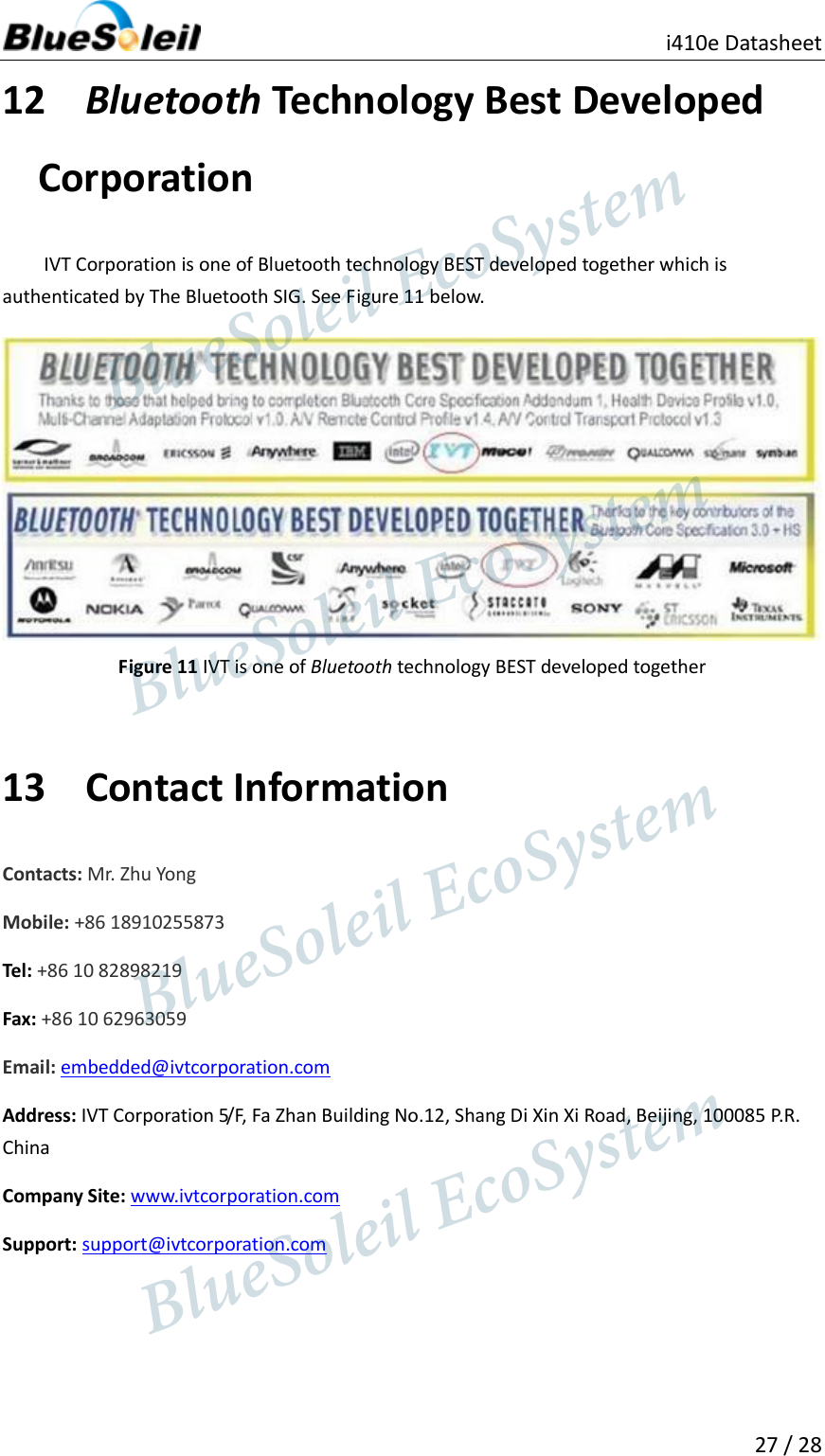                                               i410e Datasheet  27 / 28  12 Bluetooth Technology Best Developed Corporation IVT Corporation is one of Bluetooth technology BEST developed together which is authenticated by The Bluetooth SIG. See Figure 11 below.    Figure 11 IVT is one of Bluetooth technology BEST developed together  13 Contact Information Contacts: Mr. Zhu Yong Mobile: +86 18910255873 Tel: +86 10 82898219 Fax: +86 10 62963059 Email: embedded@ivtcorporation.com   Address: IVT Corporation 5/F, Fa Zhan Building No.12, Shang Di Xin Xi Road, Beijing, 100085 P.R. China Company Site: www.ivtcorporation.com Support: support@ivtcorporation.com                   BlueSoleil EcoSystem            BlueSoleil EcoSystem      BlueSoleil EcoSystemBlueSoleil EcoSystem