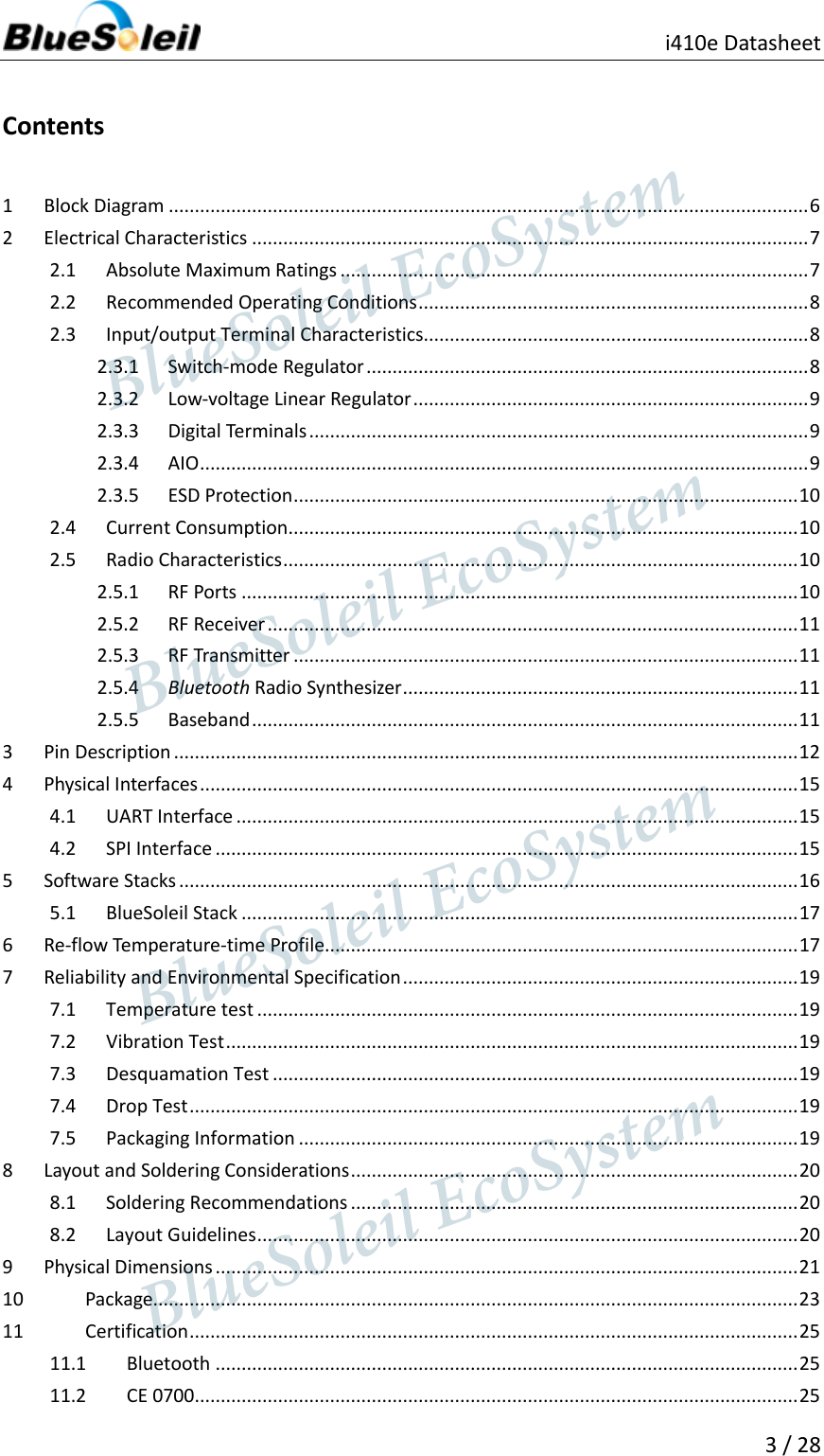                                               i410e Datasheet   3 / 28  Contents 1  Block Diagram ........................................................................................................................... 6 2  Electrical Characteristics ........................................................................................................... 7 2.1  Absolute Maximum Ratings .......................................................................................... 7 2.2  Recommended Operating Conditions ........................................................................... 8 2.3  Input/output Terminal Characteristics.......................................................................... 8 2.3.1  Switch-mode Regulator ..................................................................................... 8 2.3.2  Low-voltage Linear Regulator ............................................................................ 9 2.3.3  Digital Terminals ................................................................................................ 9 2.3.4  AIO ..................................................................................................................... 9 2.3.5  ESD Protection ................................................................................................. 10 2.4  Current Consumption .................................................................................................. 10 2.5  Radio Characteristics ................................................................................................... 10 2.5.1  RF Ports ........................................................................................................... 10 2.5.2  RF Receiver ...................................................................................................... 11 2.5.3  RF Transmitter ................................................................................................. 11 2.5.4  Bluetooth Radio Synthesizer ............................................................................ 11 2.5.5  Baseband ......................................................................................................... 11 3  Pin Description ........................................................................................................................ 12 4  Physical Interfaces ................................................................................................................... 15 4.1  UART Interface ............................................................................................................ 15 4.2  SPI Interface ................................................................................................................ 15 5  Software Stacks ....................................................................................................................... 16 5.1  BlueSoleil Stack ........................................................................................................... 17 6  Re-flow Temperature-time Profile........................................................................................... 17 7  Reliability and Environmental Specification ............................................................................ 19 7.1  Temperature test ........................................................................................................ 19 7.2  Vibration Test .............................................................................................................. 19 7.3  Desquamation Test ..................................................................................................... 19 7.4  Drop Test ..................................................................................................................... 19 7.5  Packaging Information ................................................................................................ 19 8  Layout and Soldering Considerations ...................................................................................... 20 8.1  Soldering Recommendations ...................................................................................... 20 8.2  Layout Guidelines ........................................................................................................ 20 9  Physical Dimensions ................................................................................................................ 21 10  Package............................................................................................................................ 23 11  Certification ..................................................................................................................... 25 11.1  Bluetooth ................................................................................................................ 25 11.2  CE 0700.................................................................................................................... 25                  BlueSoleil EcoSystem            BlueSoleil EcoSystem      BlueSoleil EcoSystemBlueSoleil EcoSystem