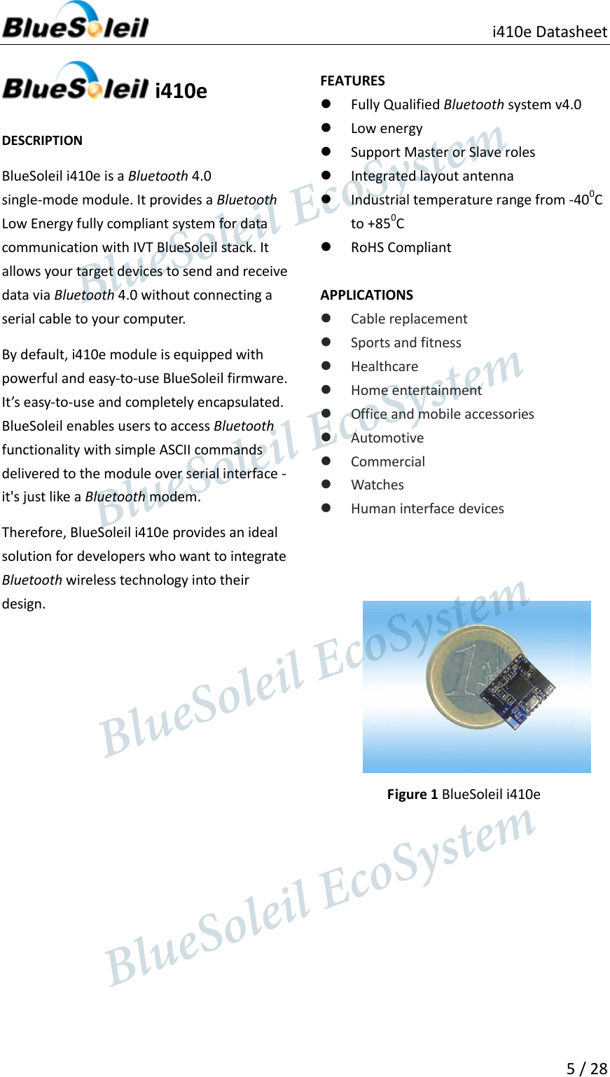                                               i410e Datasheet   5 / 28    i410e  DESCRIPTION BlueSoleil i410e is a Bluetooth 4.0 single-mode module. It provides a Bluetooth Low Energy fully compliant system for data communication with IVT BlueSoleil stack. It allows your target devices to send and receive data via Bluetooth 4.0 without connecting a serial cable to your computer.   By default, i410e module is equipped with powerful and easy-to-use BlueSoleil firmware. It’s easy-to-use and completely encapsulated. BlueSoleil enables users to access Bluetooth functionality with simple ASCII commands delivered to the module over serial interface - it&apos;s just like a Bluetooth modem. Therefore, BlueSoleil i410e provides an ideal solution for developers who want to integrate Bluetooth wireless technology into their design.                    FEATURES  Fully Qualified Bluetooth system v4.0  Low energy  Support Master or Slave roles  Integrated layout antenna  Industrial temperature range from -400C to +850C  RoHS Compliant  APPLICATIONS  Cable replacement  Sports and fitness  Healthcare  Home entertainment  Office and mobile accessories  Automotive  Commercial  Watches  Human interface devices         Figure 1 BlueSoleil i410e                            BlueSoleil EcoSystem            BlueSoleil EcoSystem      BlueSoleil EcoSystemBlueSoleil EcoSystem