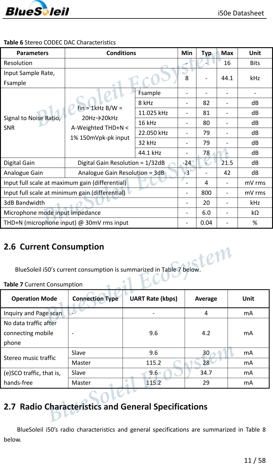                                                   i50e Datasheet 11 / 58  Table 6 Stereo CODEC DAC Characteristics Parameters Conditions Min Typ Max Unit Resolution      - - 16 Bits Input Sample Rate, Fsample  8 - 44.1 kHz Signal to Noise Ratio, SNR   fin = 1kHz B/W = 20Hz→20kHz A-Weighted THD+N &lt; 1% 150mVpk-pk input   Fsample - - - - 8 kHz   - 82 - dB 11.025 kHz   - 81 - dB 16 kHz   - 80 - dB 22.050 kHz   - 79 - dB 32 kHz   - 79 - dB 44.1 kHz   - 78 - dB Digital Gain   Digital Gain Resolution = 1/32dB   -24 - 21.5 dB Analogue Gain   Analogue Gain Resolution = 3dB   -3 - 42 dB Input full scale at maximum gain (differential)   - 4 - mV rms Input full scale at minimum gain (differential)   - 800 - mV rms 3dB Bandwidth   - 20 - kHz Microphone mode input impedance   - 6.0 - kΩ THD+N (microphone input) @ 30mV rms input   - 0.04 - % 2.6 Current Consumption BlueSoleil i50’s current consumption is summarized in Table 7 below. Table 7 Current Consumption   Operation Mode Connection Type UART Rate (kbps) Average Unit Inquiry and Page scan   - - 4 mA No data traffic after connecting mobile phone - 9.6 4.2 mA Stereo music traffic   Slave 9.6 30 mA Master 115.2 28 mA (e)SCO traffic, that is, hands-free Slave   9.6 34.7 mA Master 115.2 29 mA 2.7 Radio Characteristics and General Specifications BlueSoleil  i50’s  radio  characteristics  and  general  specifications  are  summarized  in  Table  8 below.                  BlueSoleil EcoSystem            BlueSoleil EcoSystem      BlueSoleil EcoSystemBlueSoleil EcoSystem