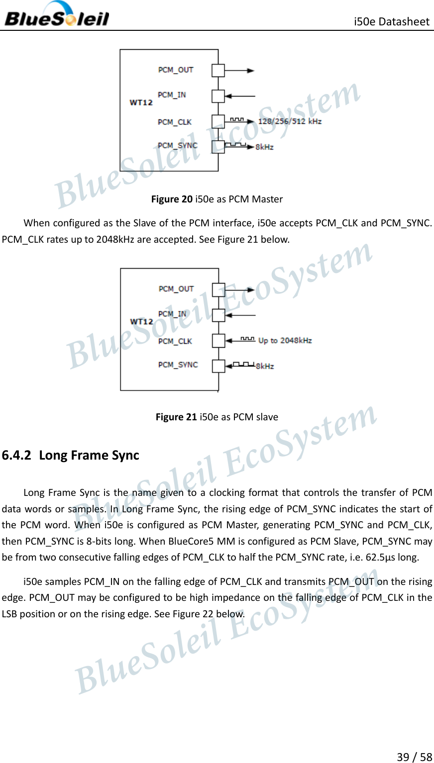                                                   i50e Datasheet 39 / 58  Figure 20 i50e as PCM Master When configured as the Slave of the PCM interface, i50e accepts PCM_CLK and PCM_SYNC. PCM_CLK rates up to 2048kHz are accepted. See Figure 21 below.  Figure 21 i50e as PCM slave 6.4.2 Long Frame Sync Long Frame Sync is  the name given to a clocking format that controls the transfer of  PCM data words or samples. In Long Frame Sync, the rising edge of PCM_SYNC indicates the start of the PCM word. When i50e is configured  as PCM Master,  generating PCM_SYNC and PCM_CLK, then PCM_SYNC is 8-bits long. When BlueCore5 MM is configured as PCM Slave, PCM_SYNC may be from two consecutive falling edges of PCM_CLK to half the PCM_SYNC rate, i.e. 62.5µs long. i50e samples PCM_IN on the falling edge of PCM_CLK and transmits PCM_OUT on the rising edge. PCM_OUT may be configured to be high impedance on the falling edge of PCM_CLK in the LSB position or on the rising edge. See Figure 22 below.                  BlueSoleil EcoSystem            BlueSoleil EcoSystem      BlueSoleil EcoSystemBlueSoleil EcoSystem