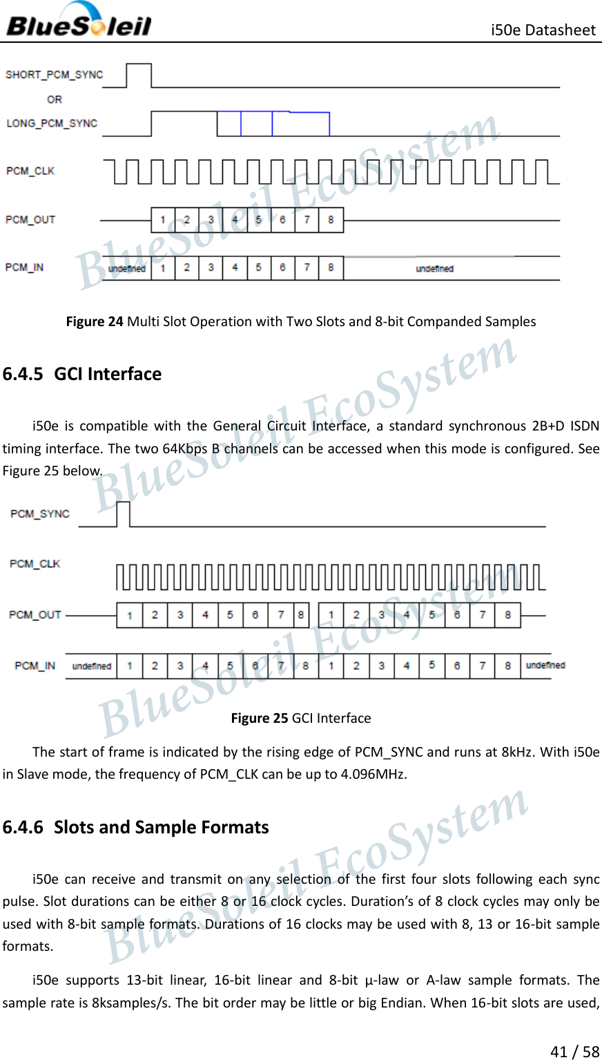                                                   i50e Datasheet 41 / 58  Figure 24 Multi Slot Operation with Two Slots and 8-bit Companded Samples 6.4.5 GCI Interface i50e  is  compatible  with  the  General  Circuit  Interface,  a  standard  synchronous  2B+D  ISDN timing interface. The two 64Kbps B channels can be accessed when this mode is configured. See Figure 25 below.  Figure 25 GCI Interface The start of frame is indicated by the rising edge of PCM_SYNC and runs at 8kHz. With i50e in Slave mode, the frequency of PCM_CLK can be up to 4.096MHz. 6.4.6 Slots and Sample Formats i50e  can  receive  and  transmit  on  any  selection  of  the  first  four  slots  following  each  sync pulse. Slot durations can be either 8 or 16 clock cycles. Duration’s of 8 clock cycles may only be used with 8-bit sample formats. Durations of 16 clocks may be used with 8, 13 or 16-bit sample formats. i50e  supports  13-bit  linear,  16-bit  linear  and  8-bit  µ-law  or  A-law  sample  formats.  The sample rate is 8ksamples/s. The bit order may be little or big Endian. When 16-bit slots are used,                  BlueSoleil EcoSystem            BlueSoleil EcoSystem      BlueSoleil EcoSystemBlueSoleil EcoSystem
