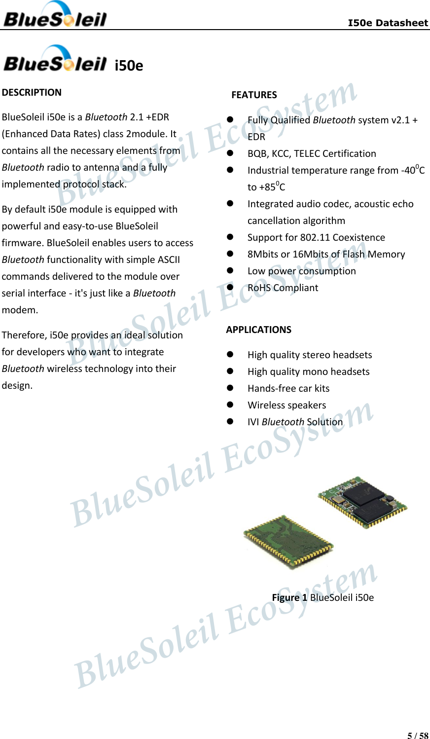     I50e Datasheet 5 / 58    i50e DESCRIPTION BlueSoleil i50e is a Bluetooth 2.1 +EDR (Enhanced Data Rates) class 2module. It contains all the necessary elements from Bluetooth radio to antenna and a fully implemented protocol stack. By default i50e module is equipped with powerful and easy-to-use BlueSoleil firmware. BlueSoleil enables users to access Bluetooth functionality with simple ASCII commands delivered to the module over serial interface - it&apos;s just like a Bluetooth modem. Therefore, i50e provides an ideal solution for developers who want to integrate Bluetooth wireless technology into their design.                  FEATURES  Fully Qualified Bluetooth system v2.1 + EDR  BQB, KCC, TELEC Certification  Industrial temperature range from -400C to +850C  Integrated audio codec, acoustic echo cancellation algorithm  Support for 802.11 Coexistence  8Mbits or 16Mbits of Flash Memory  Low power consumption  RoHS Compliant  APPLICATIONS  High quality stereo headsets  High quality mono headsets  Hands-free car kits  Wireless speakers  IVI Bluetooth Solution   Figure 1 BlueSoleil i50e                   BlueSoleil EcoSystem            BlueSoleil EcoSystem      BlueSoleil EcoSystemBlueSoleil EcoSystem