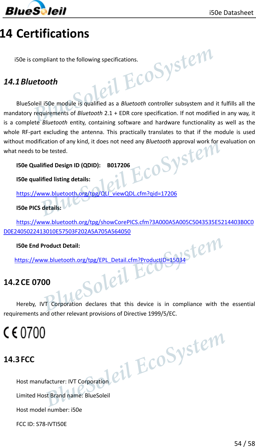                                                   i50e Datasheet 54 / 58 14 Certifications i50e is compliant to the following specifications. 14.1 Bluetooth BlueSoleil i50e module is qualified as a Bluetooth controller subsystem and it fulfills all the mandatory requirements of Bluetooth 2.1 + EDR core specification. If not modified in any way, it is  a  complete  Bluetooth  entity,  containing  software  and  hardware  functionality  as  well  as  the whole  RF-part  excluding  the  antenna.  This  practically  translates  to  that  if  the  module  is  used without modification of any kind, it does not need any Bluetooth approval work for evaluation on what needs to be tested. I50e Qualified Design ID (QDID):    B017206   I50e qualified listing details: https://www.bluetooth.org/tpg/QLI_viewQDL.cfm?qid=17206 I50e PICS details: https://www.bluetooth.org/tpg/showCorePICS.cfm?3A000A5A005C5043535E5214403B0C0D0E2405022413010E57503F202A5A705A564050 I50e End Product Detail: https://www.bluetooth.org/tpg/EPL_Detail.cfm?ProductID=15034 14.2 CE 0700 Hereby,  IVT  Corporation  declares  that  this  device  is  in  compliance  with  the  essential requirements and other relevant provisions of Directive 1999/5/EC.  14.3 FCC Host manufacturer: IVT Corporation Limited Host Brand name: BlueSoleil Host model number: i50e FCC ID: S78-IVTI50E                  BlueSoleil EcoSystem            BlueSoleil EcoSystem      BlueSoleil EcoSystemBlueSoleil EcoSystem