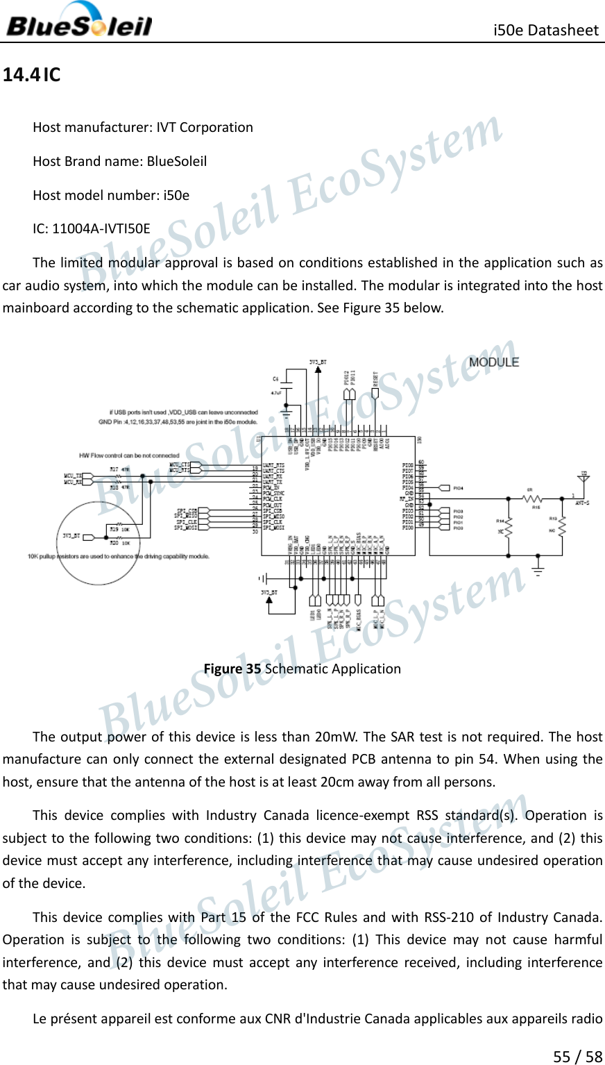                                                   i50e Datasheet 55 / 58 14.4 IC Host manufacturer: IVT Corporation Host Brand name: BlueSoleil Host model number: i50e IC: 11004A-IVTI50E The limited modular approval is based on conditions established in the application such as car audio system, into which the module can be installed. The modular is integrated into the host mainboard according to the schematic application. See Figure 35 below.  Figure 35 Schematic Application    The output power of this device is less than 20mW. The SAR test is not required. The host manufacture can only connect the external designated PCB  antenna to pin 54.  When using the host, ensure that the antenna of the host is at least 20cm away from all persons. This  device  complies  with  Industry  Canada  licence-exempt  RSS  standard(s).  Operation  is subject to the following two conditions: (1) this device may not cause interference, and (2) this device must accept any interference, including interference that may cause undesired operation of the device. This  device  complies with Part  15  of  the  FCC Rules and  with  RSS-210  of  Industry Canada. Operation  is  subject  to  the  following  two  conditions:  (1)  This  device  may  not  cause  harmful interference,  and  (2)  this  device  must  accept  any  interference  received,  including  interference that may cause undesired operation.     Le présent appareil est conforme aux CNR d&apos;Industrie Canada applicables aux appareils radio                  BlueSoleil EcoSystem            BlueSoleil EcoSystem      BlueSoleil EcoSystemBlueSoleil EcoSystem