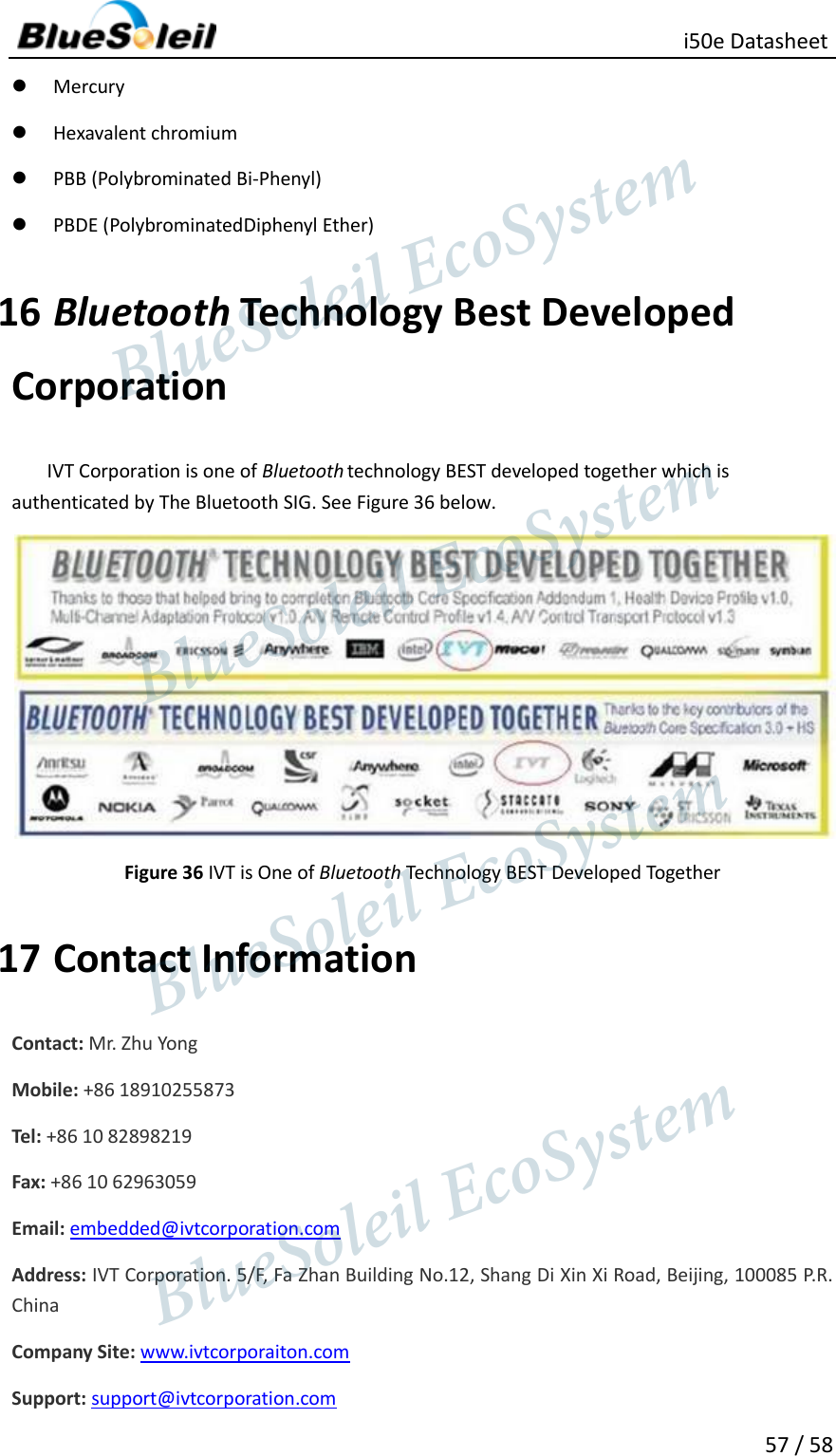                                                   i50e Datasheet 57 / 58  Mercury  Hexavalent chromium  PBB (Polybrominated Bi-Phenyl)  PBDE (PolybrominatedDiphenyl Ether) 16 Bluetooth Technology Best Developed Corporation IVT Corporation is one of Bluetooth technology BEST developed together which is authenticated by The Bluetooth SIG. See Figure 36 below.  Figure 36 IVT is One of Bluetooth Technology BEST Developed Together 17 Contact Information Contact: Mr. Zhu Yong Mobile: +86 18910255873 Tel: +86 10 82898219 Fax: +86 10 62963059 Email: embedded@ivtcorporation.com Address: IVT Corporation. 5/F, Fa Zhan Building No.12, Shang Di Xin Xi Road, Beijing, 100085 P.R. China Company Site: www.ivtcorporaiton.com Support: support@ivtcorporation.com                  BlueSoleil EcoSystem            BlueSoleil EcoSystem      BlueSoleil EcoSystemBlueSoleil EcoSystem