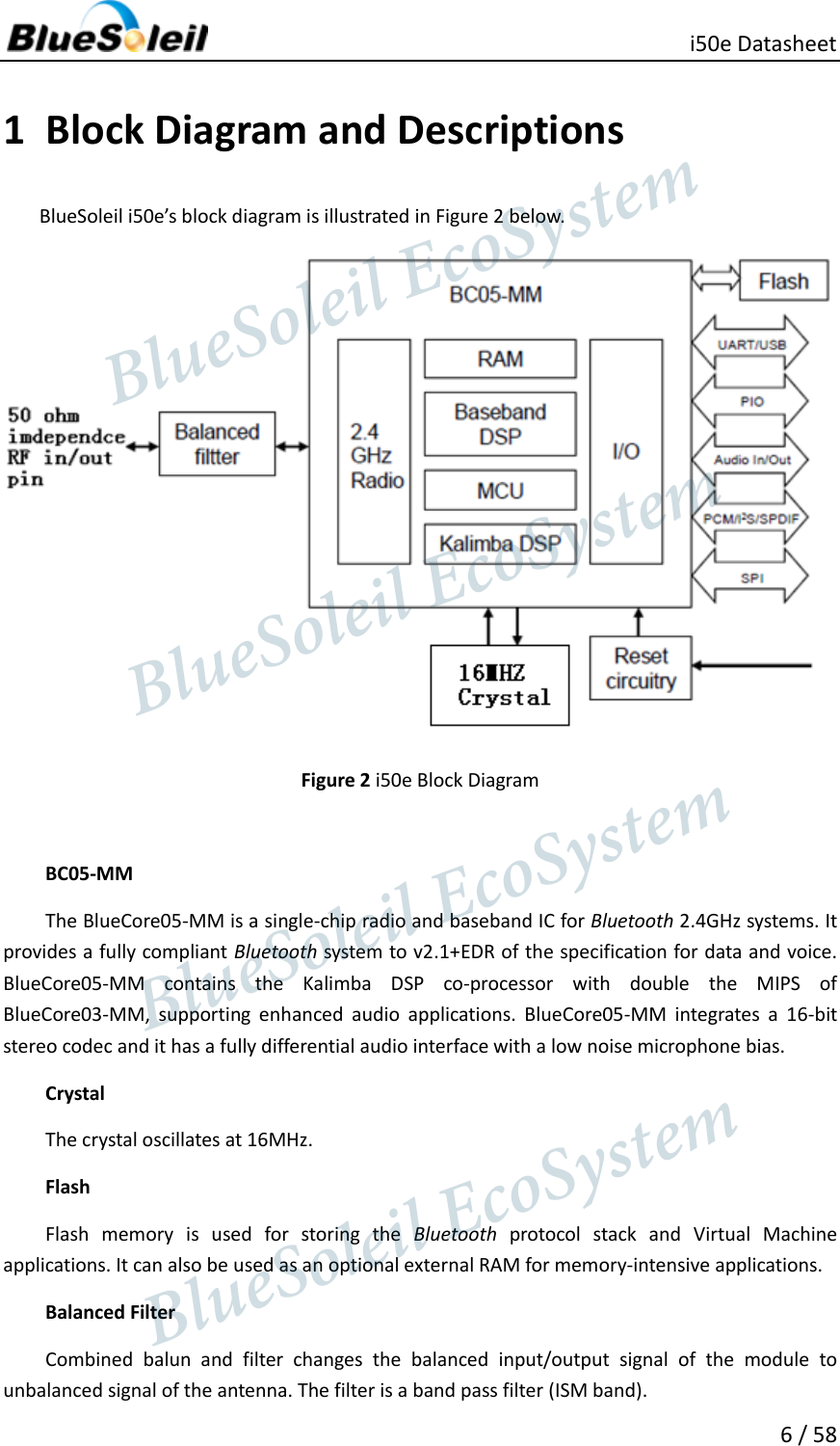     i50e Datasheet 6 / 58  1 Block Diagram and Descriptions BlueSoleil i50e’s block diagram is illustrated in Figure 2 below.  Figure 2 i50e Block Diagram  BC05-MM The BlueCore05-MM is a single-chip radio and baseband IC for Bluetooth 2.4GHz systems. It provides a fully compliant Bluetooth system to v2.1+EDR of the specification for data and voice. BlueCore05-MM  contains  the  Kalimba  DSP  co-processor  with  double  the  MIPS  of BlueCore03-MM,  supporting  enhanced  audio  applications.  BlueCore05-MM  integrates  a  16-bit stereo codec and it has a fully differential audio interface with a low noise microphone bias. Crystal The crystal oscillates at 16MHz. Flash Flash  memory  is  used  for  storing  the  Bluetooth  protocol  stack  and  Virtual  Machine applications. It can also be used as an optional external RAM for memory-intensive applications. Balanced Filter Combined  balun  and  filter  changes  the  balanced  input/output  signal  of  the  module  to unbalanced signal of the antenna. The filter is a band pass filter (ISM band).                  BlueSoleil EcoSystem            BlueSoleil EcoSystem      BlueSoleil EcoSystemBlueSoleil EcoSystem