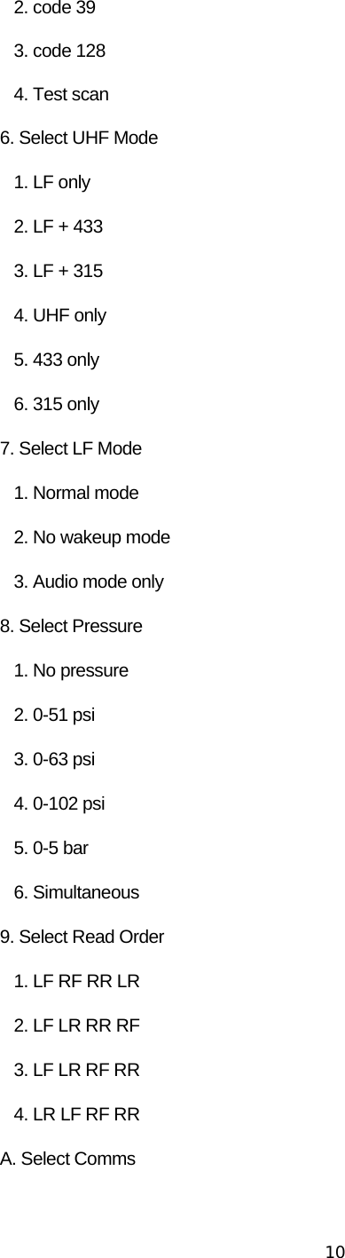 10      2. code 39       3. code 128       4. Test scan    6. Select UHF Mode       1. LF only       2. LF + 433       3. LF + 315       4. UHF only       5. 433 only       6. 315 only    7. Select LF Mode       1. Normal mode       2. No wakeup mode       3. Audio mode only    8. Select Pressure       1. No pressure       2. 0-51 psi       3. 0-63 psi       4. 0-102 psi       5. 0-5 bar       6. Simultaneous    9. Select Read Order       1. LF RF RR LR       2. LF LR RR RF       3. LF LR RF RR       4. LR LF RF RR    A. Select Comms 