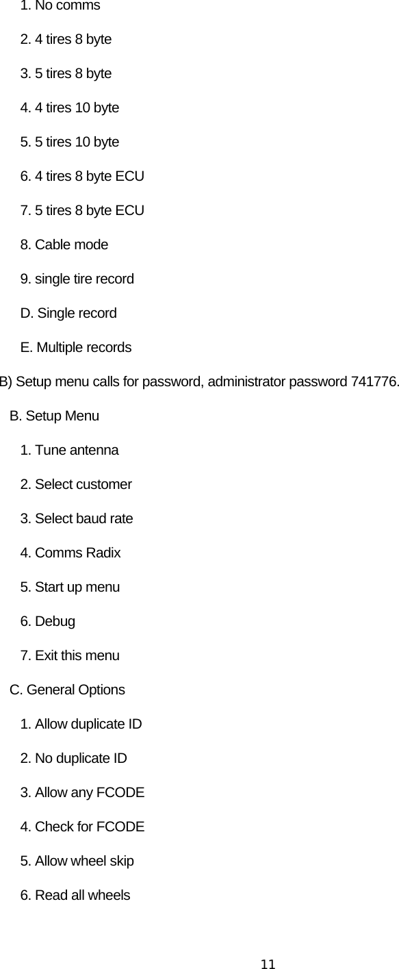  11      1. No comms       2. 4 tires 8 byte       3. 5 tires 8 byte       4. 4 tires 10 byte       5. 5 tires 10 byte       6. 4 tires 8 byte ECU       7. 5 tires 8 byte ECU       8. Cable mode       9. single tire record       D. Single record       E. Multiple records B) Setup menu calls for password, administrator password 741776.    B. Setup Menu       1. Tune antenna        2. Select customer       3. Select baud rate       4. Comms Radix       5. Start up menu       6. Debug       7. Exit this menu    C. General Options       1. Allow duplicate ID       2. No duplicate ID       3. Allow any FCODE       4. Check for FCODE       5. Allow wheel skip       6. Read all wheels 