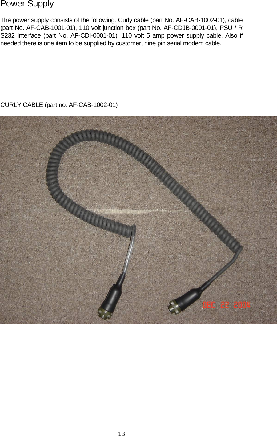  13Power Supply The power supply consists of the following. Curly cable (part No. AF-CAB-1002-01), cable (part No. AF-CAB-1001-01), 110 volt junction box (part No. AF-CDJB-0001-01), PSU / R S232 Interface (part No. AF-CDI-0001-01), 110 volt 5 amp power supply cable. Also if needed there is one item to be supplied by customer, nine pin serial modem cable.     CURLY CABLE (part no. AF-CAB-1002-01)         