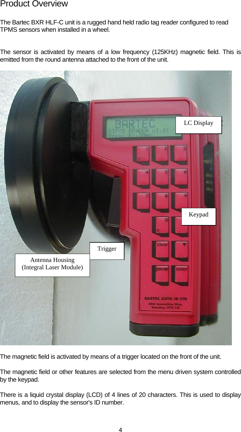  4Product Overview  The Bartec BXR HLF-C unit is a rugged hand held radio tag reader configured to read  TPMS sensors when installed in a wheel.   The sensor is activated by means of a low frequency (125KHz) magnetic field. This is emitted from the round antenna attached to the front of the unit.  Antenna Housing (Integral Laser Module)TriggerKeypad LC Display  The magnetic field is activated by means of a trigger located on the front of the unit. The magnetic field or other features are selected from the menu driven system controlled by the keypad. There is a liquid crystal display (LCD) of 4 lines of 20 characters. This is used to display menus, and to display the sensor&apos;s ID number. 