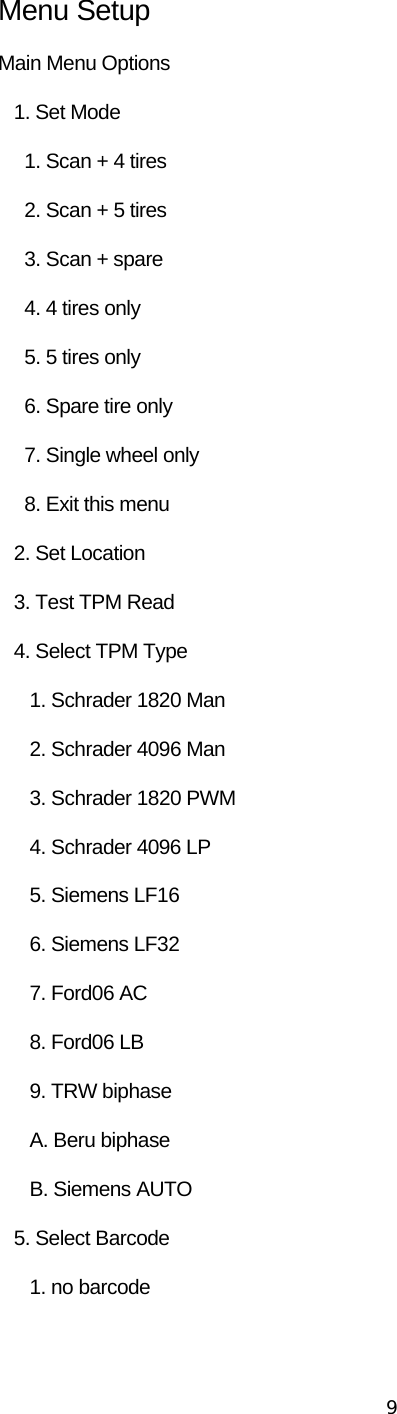  9Menu Setup Main Menu Options    1. Set Mode      1. Scan + 4 tires      2. Scan + 5 tires      3. Scan + spare      4. 4 tires only      5. 5 tires only        6. Spare tire only      7. Single wheel only      8. Exit this menu    2. Set Location    3. Test TPM Read    4. Select TPM Type       1. Schrader 1820 Man       2. Schrader 4096 Man       3. Schrader 1820 PWM       4. Schrader 4096 LP       5. Siemens LF16       6. Siemens LF32       7. Ford06 AC       8. Ford06 LB       9. TRW biphase       A. Beru biphase       B. Siemens AUTO    5. Select Barcode       1. no barcode 