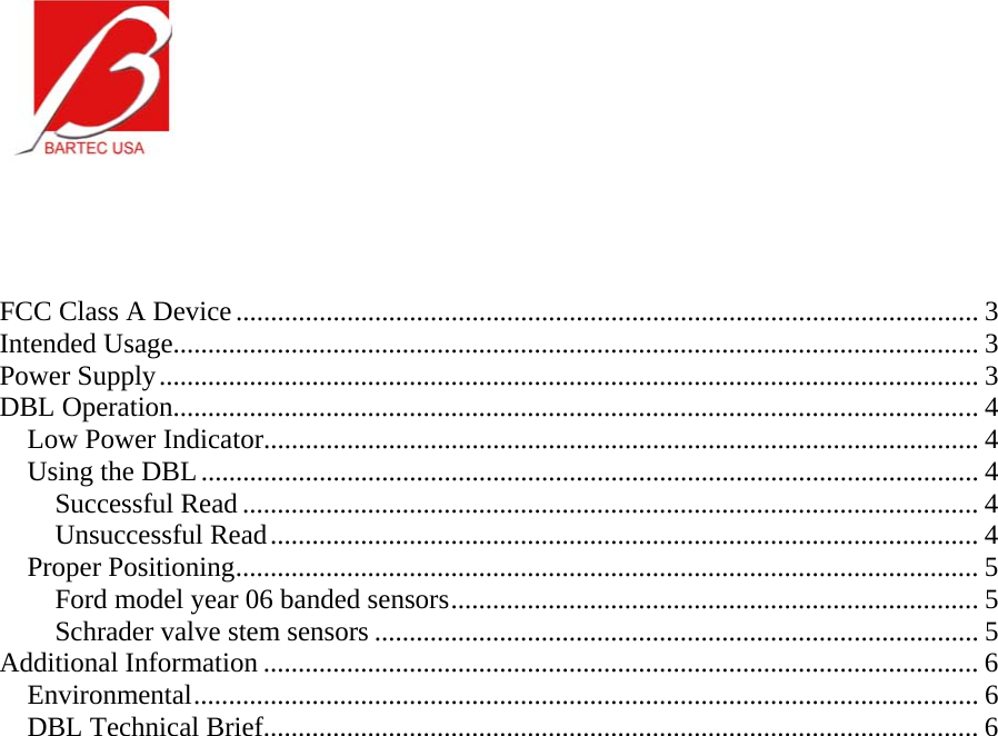     FCC Class A Device........................................................................................................... 3 Intended Usage.................................................................................................................... 3 Power Supply...................................................................................................................... 3 DBL Operation.................................................................................................................... 4 Low Power Indicator....................................................................................................... 4 Using the DBL................................................................................................................ 4 Successful Read .......................................................................................................... 4 Unsuccessful Read...................................................................................................... 4 Proper Positioning........................................................................................................... 5 Ford model year 06 banded sensors............................................................................ 5 Schrader valve stem sensors ....................................................................................... 5 Additional Information ....................................................................................................... 6 Environmental................................................................................................................. 6 DBL Technical Brief....................................................................................................... 6 
