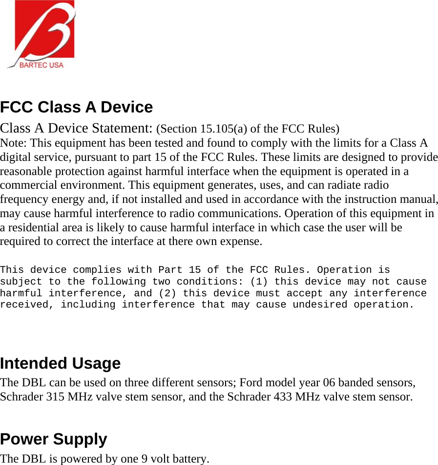   FCC Class A Device Class A Device Statement: (Section 15.105(a) of the FCC Rules) Note: This equipment has been tested and found to comply with the limits for a Class A digital service, pursuant to part 15 of the FCC Rules. These limits are designed to provide reasonable protection against harmful interface when the equipment is operated in a commercial environment. This equipment generates, uses, and can radiate radio frequency energy and, if not installed and used in accordance with the instruction manual, may cause harmful interference to radio communications. Operation of this equipment in a residential area is likely to cause harmful interface in which case the user will be required to correct the interface at there own expense.  This device complies with Part 15 of the FCC Rules. Operation is subject to the following two conditions: (1) this device may not cause harmful interference, and (2) this device must accept any interference received, including interference that may cause undesired operation.   Intended Usage The DBL can be used on three different sensors; Ford model year 06 banded sensors, Schrader 315 MHz valve stem sensor, and the Schrader 433 MHz valve stem sensor.   Power Supply The DBL is powered by one 9 volt battery.   