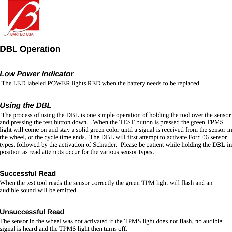  DBL Operation  Low Power Indicator  The LED labeled POWER lights RED when the battery needs to be replaced.  Using the DBL  The process of using the DBL is one simple operation of holding the tool over the sensor and pressing the test button down.   When the TEST button is pressed the green TPMS light will come on and stay a solid green color until a signal is received from the sensor in the wheel, or the cycle time ends.  The DBL will first attempt to activate Ford 06 sensor types, followed by the activation of Schrader.  Please be patient while holding the DBL in position as read attempts occur for the various sensor types.  Successful Read When the test tool reads the sensor correctly the green TPM light will flash and an audible sound will be emitted.  Unsuccessful Read The sensor in the wheel was not activated if the TPMS light does not flash, no audible signal is heard and the TPMS light then turns off. 